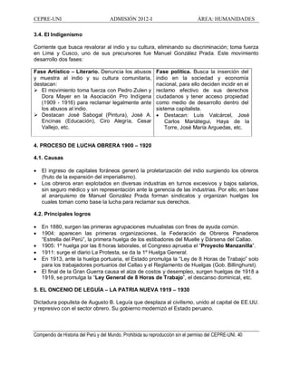 CEPRE-UNI ADMISIÓN 2012-I ÁREA: HUMANIDADES
Compendio de Historia del Perú y del Mundo. Prohibida su reproducción sin el permiso del CEPRE-UNI. 40
3.4. El Indigenismo
Corriente que busca revalorar al indio y su cultura, eliminando su discriminación; toma fuerza
en Lima y Cusco, uno de sus precursores fue Manuel González Prada. Este movimiento
desarrollo dos fases:
Fase Artístico Literario. Denuncia los abusos
y muestra al indio y su cultura comunitaria,
destacan:
Ø El movimiento toma fuerza con Pedro Zulen y
Dora Mayer en la Asociación Pro Indígena
(1909 - 1916) para reclamar legalmente ante
los abusos al indio.
Ø Destacan José Sabogal (Pintura), José A.
Encinas (Educación), Ciro Alegría, Cesar
Vallejo, etc.
Fase política. Busca la inserción del
indio en la sociedad y economía
nacional, para ello deciden incidir en el
reclamo efectivo de sus derechos
ciudadanos y tener acceso propiedad
como medio de desarrollo dentro del
sistema capitalista.
· Destacan: Luís Valcárcel, José
Carlos Mariátegui, Haya de la
Torre, José María Arguedas, etc.
4. PROCESO DE LUCHA OBRERA 1900 1920
4.1. Causas
· El ingreso de capitales foráneos generó la proletarización del indio surgiendo los obreros
(fruto de la expansión del imperialismo).
· Los obreros eran explotados en diversas industrias en turnos excesivos y bajos salarios,
sin seguro médico y sin representación ante la gerencia de las industrias. Por ello, en base
al anarquismo de Manuel González Prada forman sindicatos y organizan huelgas los
cuales toman como base la lucha para reclamar sus derechos.
4.2. Principales logros
· En 1880, surgen las primeras agrupaciones mutualistas con fines de ayuda común.
· 1904: aparecen las primeras organizaciones, la Federación de Obreros Panaderos
Estrella del Perú , la primera huelga de los estibadores del Muelle y Dársena del Callao.
· 1905: 1º huelga por las 8 horas laborales, el Congreso aprueba el Proyecto Manzanilla .
· 1911: surge el diario La Protesta, se da la 1º Huelga General.
· En 1913, ante la huelga portuaria, el Estado promulga la Ley de 8 Horas de Trabajo solo
para los trabajadores portuarios del Callao y el Reglamento de Huelgas (Gob. Billinghurst).
· El final de la Gran Guerra causa el alza de costos y desempleo, surgen huelgas de 1918 a
1919, se promulga la Ley General de 8 Horas de Trabajo , el descanso dominical, etc.
5. EL ONCENIO DE LEGUÍA LA PATRIA NUEVA 1919 1930
Dictadura populista de Augusto B. Leguía que desplaza al civilismo, unido al capital de EE.UU.
y represivo con el sector obrero. Su gobierno modernizó el Estado peruano.
 
