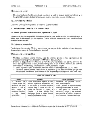CEPRE-UNI ADMISIÓN 2012-I ÁREA: HUMANIDADES
Compendio de Historia del Perú y del Mundo. Prohibida su reproducción sin el permiso del CEPRE-UNI. 52
1.2.3. Aspecto social
· El asistencialismo: fundó comedores populares y creó el seguro social del obrero y el
Hospital Obrero, para distraer a las masas obreras contra los abusos del régimen.
1.2.4. Eventos importantes
La Guerra Civil Española y estalla la Segunda Guerra Mundial.
2. LA PRIMAVERA DEMOCRÁTICA 1939 1948
2.1. Primer gobierno de Manuel Prado Ugarteche 1939-45
Provenía de una de las grandes familias oligárquicas, con apoyo aprista y comunista llega al
poder. Las exportaciones por la Segunda Guerra Mundial hacia los EE.UU. fueron la base
económica del régimen.
2.1.1. Aspecto económico
Fuerte dependencia a los EE.UU., que controla los precios de las materias primas. Aumento
de exportaciones por la Segunda Guerra Mundial.
2.1.2. Aspecto social y político
§ Medidas populistas: salario mínimo, alza de salarios, gracias a las exportaciones de
nuestras materias primas. Creación del Ministerio de Agricultura.
§ Durante la Segunda Guerra Mundial, el Perú fue un país aliado a los EE.UU. a través del
envío de exportaciones baratas, le declara la guerra al Eje de forma nominal, así se firma
el Tratado de Préstamos y Arriendos con EE.UU., donde se acepta:
Ø Se da el permiso para establecer una base militar en Talara para EE.UU. El Pato .
Ø Se inician persecuciones y secuestros a japoneses y sus descendientes que ya eran
peruanos de nacimiento, esta medida no fue aceptada por otros países pero si en Perú.
Guerra con Ecuador de 1941
Causas Proceso Salida Diplomática
El reclamo de
Ecuador sobre las
provincias del norte
peruano lo cual le
dará salida al
Amazonas, beneficio
a sus planes
comerciales.
· Tropas ecuatorianas ingresan a suelo
peruano, a pesar de la diplomacia, las
FF.AA. actúan. Se inician las campañas
militares: Eloy G. Ureta vence en la
batalla de Zarumilla e ingresa al
Ecuador, y el Gral. Antonio Silva
Santisteban libera la selva peruana
hasta la Cordillera del Cóndor.
· Intervención de garantes: EE.UU.,
Brasil, Chile, Argentina.
· En 1942, se firma el Protocolo de Paz,
Amistad y Límites de Río de Janeiro.
· El Perú perdió los territorios de
Sucumbios y Quijos, y se delimitaba
gran parte de la frontera, excepto un
sector llamado la Cordillera del Cóndor.
 