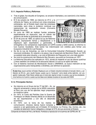CEPRE-UNI ADMISIÓN 2012-I ÁREA: HUMANIDADES
Compendio de Historia del Perú y del Mundo. Prohibida su reproducción sin el permiso del CEPRE-UNI. 56
5.1.1. Aspecto Político y Reformas
· Tras el golpe, fue disuelto el Congreso, se anularon libertades y se coercionó a los medios
de comunicación.
· El 9 de octubre de 1968, se intervino la I.P.C. y la
refinería de Talara, se continuó con otras empresas
extranjeras, así el Estado logró crear las empresas
nacionales, pero otras si pudieron continuar sus
operaciones de explotación minera (Convenio
Modelo Peruano).
· En junio de 1969 se realizan fuertes protestas
especialmente en Ayacucho, tras un intento del
gobierno de limitar la gratuidad de la enseñanza.
· El 24 de junio de 1969, se aplicó la Ley de Reforma
Agraria, expropiando tierras y desplazando a la
oligarquía agro exportadora y gamonales, y
entregarlas a los campesinos organizados en CAPS (costa) y SAIS (sierra), la reforma no
tuvo buenos resultados. Este sector fue indemnizado con créditos para formar una
burguesía industrial (lo cual fracasó).
· Se dio la Ley de Industrias, se creó la Comunidad Industrial (Participación Social); se
reconoció sindicatos. En relación a la pesca, tras el asesinato de Banchero Rossi, en 1973
se estatizó toda esta industria, y se creó el Ministerio de Pesquería con una mala gestión.
· Se inició la construcción del Oleoducto Nor Peruano, que entró en funciones en 1977.
· La Reforma Educativa fue aplicada en 1972, donde se implantó el uso de idioma quechua
y otras medidas con énfasis en la educación laboral, lo cual no se aplicó del todo.
· Con el Sistema nacional de Movilización Social o SINAMOS, se buscó intervenir en las
organizaciones para manipularlas o dividirlas y así eliminar la oposición.
5.1.2. Principales Hechos
· Se intervino en el Grupo de los 77 del NO AL, se
adquirió armamento y apoyo de la URSS colocando
al Perú con uno de los ejércitos mejor preparados
en América Latina.
· En 1973, la Crisis del Petróleo (tras la Guerra de
Yomkippur en Medio Oriente) afectó en el desarrollo
de las exportaciones y con ello el desarrollo
económico.
· En 1974, con la toma de los medios de
comunicación, diversos diarios fueron tomados y
pasaron a ser gestionados por el Estado: El Comercio, La Prensa, Ojo, Correo, etc.; los
canales de televisión fueron obligados a otorgar el 51% de sus acciones al Estado.
El plan Inca, buscó cambiar el Estado Oligárquico por un Estado industrial orientado al mercado interno, y así
liberarlo de EE.UU., pero resultó fracaso, puesto que la revolución venía desde arriba (ejército), con una
gestión inadecuada. Peter Klaren señala que al iniciar este régimen el plan no existía y que se fue amoldando
a los hechos en el camino; puesto que las ideas eran debates surgidos en las aulas del CAEM.
 