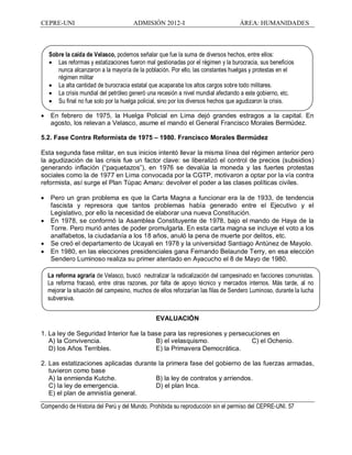 CEPRE-UNI ADMISIÓN 2012-I ÁREA: HUMANIDADES
Compendio de Historia del Perú y del Mundo. Prohibida su reproducción sin el permiso del CEPRE-UNI. 57
La reforma agraria de Velasco, buscó neutralizar la radicalización del campesinado en facciones comunistas.
La reforma fracasó, entre otras razones, por falta de apoyo técnico y mercados internos. Más tarde, al no
mejorar la situación del campesino, muchos de ellos reforzarían las filas de Sendero Luminoso, durante la lucha
subversiva.
· En febrero de 1975, la Huelga Policial en Lima dejó grandes estragos a la capital. En
agosto, los relevan a Velasco, asume el mando el General Francisco Morales Bermúdez.
5.2. Fase Contra Reformista de 1975 1980. Francisco Morales Bermúdez
Esta segunda fase militar, en sus inicios intentó llevar la misma línea del régimen anterior pero
la agudización de las crisis fue un factor clave: se liberalizó el control de precios (subsidios)
generando inflación ( paquetazos ), en 1976 se devalúa la moneda y las fuertes protestas
sociales como la de 1977 en Lima convocada por la CGTP, motivaron a optar por la vía contra
reformista, así surge el Plan Túpac Amaru: devolver el poder a las clases políticas civiles.
· Pero un gran problema es que la Carta Magna a funcionar era la de 1933, de tendencia
fascista y represora que tantos problemas había generado entre el Ejecutivo y el
Legislativo, por ello la necesidad de elaborar una nueva Constitución.
· En 1978, se conformó la Asamblea Constituyente de 1978, bajo el mando de Haya de la
Torre. Pero murió antes de poder promulgarla. En esta carta magna se incluye el voto a los
analfabetos, la ciudadanía a los 18 años, anuló la pena de muerte por delitos, etc.
· Se creó el departamento de Ucayali en 1978 y la universidad Santiago Antúnez de Mayolo.
· En 1980, en las elecciones presidenciales gana Fernando Belaunde Terry, en esa elección
Sendero Luminoso realiza su primer atentado en Ayacucho el 8 de Mayo de 1980.
EVALUACIÓN
1. La ley de Seguridad Interior fue la base para las represiones y persecuciones en
A) la Convivencia. B) el velasquismo. C) el Ochenio.
D) los Años Terribles. E) la Primavera Democrática.
2. Las estatizaciones aplicadas durante la primera fase del gobierno de las fuerzas armadas,
tuvieron como base
A) la enmienda Kutche. B) la ley de contratos y arriendos.
C) la ley de emergencia. D) el plan Inca.
E) el plan de amnistía general.
Sobre la caída de Velasco, podemos señalar que fue la suma de diversos hechos, entre ellos:
· Las reformas y estatizaciones fueron mal gestionadas por el régimen y la burocracia, sus beneficios
nunca alcanzaron a la mayoría de la población. Por ello, las constantes huelgas y protestas en el
régimen militar
· La alta cantidad de burocracia estatal que acaparaba los altos cargos sobre todo militares.
· La crisis mundial del petróleo generó una recesión a nivel mundial afectando a este gobierno, etc.
· Su final no fue solo por la huelga policial, sino por los diversos hechos que agudizaron la crisis.
 