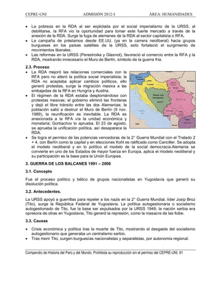 CEPRE-UNI ADMISIÓN 2012-I ÁREA: HUMANIDADES
Compendio de Historia del Perú y del Mundo. Prohibida su reproducción sin el permiso del CEPRE-UNI. 61
· La pobreza en la RDA al ser explotada por el social imperialismo de la URSS, al
debilitarse, la RFA vio la oportunidad para tomar este fuerte mercado a través de la
anexión de la RDA. Surge la fuga de alemanes de la RDA al sector capitalista o RFA,
· La campaña de préstamos desde EE.UU. (ya en la carrera neoliberal) hacia grupos
burgueses en los países satélites de la URSS, esto fortaleció el surgimiento de
movimientos liberales.
· Las reformas en la URSS (Perestroika y Glasnot), favoreció el comercio entre la RFA y la
RDA, mostrando innecesario el Muro de Berlín, símbolo de la guerra fría.
2.3. Proceso
· La RDA mejoró las relaciones comerciales con la
RFA pero no alteró la política social imperialista; la
RDA no aceptaba aplicar cambios políticos, ello
generó protestas, surge la migración masiva a las
embajadas de la RFA en Hungría y Austria.
· El régimen de la RDA estaba desplomándose con
protestas masivas; el gobierno eliminó las fronteras
y dejó el libre tránsito entre las dos Alemanias; la
población salió a destruir el Muro de Berlín (9 nov.
1989), la reunificación es inevitable. La RDA es
anexionada a la RFA vía la unidad económica y
monetaria; Gorbachov lo aprueba. El 23 de agosto,
se aprueba la unificación política, así desaparece la
RDA.
· Se logra el permiso de las potencias vencedoras de la 2° Guerra Mundial con el Tratado 2
+ 4, con Berlín como la capital y en elecciones Kohl es ratificado como Canciller. Se adopta
el modelo neoliberal y en lo político el modelo de la social democracia.Alemania se
convierte en uno de los Estados de mayor fuerza en Europa, aplica el modelo neoliberal y
su participación es la base para la Unión Europea.
3. GUERRA DE LOS BALCANES 1991 2006
3.1. Concepto
Fue el proceso político y bélico de grupos nacionalistas en Yugoslavia que generó su
disolución política.
3.2. Antecedentes.
La URSS apoyó a guerrillas para repeler a los nazis en la 2° Guerra Mundial, líder Josip Broz
(Tito), surge la República Federal de Yugoslavia. La política autogestionaria o socialismo
autogestionado de Tito, fue la base ser expulsados por la URSS 1948; la nación serbia era
opresora de otras en Yugoslavia, Tito generó la represión, como la masacre de las foibe.
3.3. Causas
· Crisis económica y política tras la muerte de Tito, mostrando el desgaste del socialismo
autogestionario que generaba un centralismo serbio.
· Tras morir Tito, surgen burguesías nacionalistas y separatistas, por autonomía regional.
 