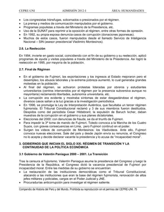 CEPRE-UNI ADMISIÓN 2012-I ÁREA: HUMANIDADES
Compendio de Historia del Perú y del Mundo. Prohibida su reproducción sin el permiso del CEPRE-UNI. 75
· Los congresistas tránsfugas, sobornados o presionados por el régimen.
· La prensa y medios de comunicación manipulados por el gobierno.
· Programas populistas a través del Ministerio de la Presidencia, etc.
· Uso de la SUNAT para reprimir a la oposición al régimen, entre otras formas de opresión.
· En 1992, su propia esposa denuncia casos de corrupción (donaciones japonesas).
· Muchos de estos casos, fueron manipulados desde el llamado Servicio de Inteligencia
Nacional SIN (asesor presidencial Vladimiro Montesinos).
2.6. La Reelección
En 1994, invierte en gasto social, coincidiendo con el fin de su gobierno y su reelección, aplicó
programas de ayuda y visitas populares a través del Ministerio de la Presidencia. Así logró la
reelección en 1995, por mayoría de la población.
2.7. Final de Régimen
· En el gobierno de Fujimori, las exportaciones y los ingresos al Estado mejoraron pero el
desempleo, los abusos laborales y la extrema pobreza aumentó, lo cual generaba grandes
molestias en la población.
· Al final del régimen, se activaron protestas lideradas por obreros y estudiantes
universitarios (centros intervenidos por el régimen por la presencia subversiva aunque no
mayoritaria) reclamando libertades, autonomía universitaria, etc.
· La corrupción era evidente y mostraba síntomas de estar desgastándose el régimen,
diversos casos salían a la luz gracias a la investigación periodística.
· En 1996, se promulga la Ley de Interpretación Auténtica, que facultaba un tercer régimen
fujimorista. El Tribunal Constitucional reclamó y 3 de sus miembros fueron destituidos.
Despidos como del periodista Cesar Hildebrant, la expulsión de Baruch Ivcher, daban
muestras de la corrupción en el gobierno y sus planes dictatoriales.
· Elecciones del 2000: con denuncias de fraude, se da el triunfo de Fujimori.
· Para impedir la 3ª toma de mando de Fujimori, Toledo convoca a la Marcha de los Cuatro
Suyos, con graves consecuencias en Lima, pero Fujimori continuó en el poder.
· Surgen los videos de corrupción de Montesinos: los Vladivideos. Ante ello, Fujimori
convoca nuevas elecciones. Sale del país y desde Japón envía su renuncia, el Congreso
no lo acepta y decide declarar vacante la presidencia y lo acusa de incapacidad moral .
3. GOBIERNOS QUE INICIAN EL SIGLO XXI. RÉGIMEN DE TRANSICIÓN Y LA
CONTINUIDAD DE LA POLÍTICA ECONÓMICA
3.1 Gobierno de Valentín Paniagua 2000 2001. La Transición
Tras la censura al fujiorismo. Valentín Paniagua asume la presidencia del Congreso y luego la
Presidencia de la República, el Congreso dictó la vacancia presidencial de Fujimori por
incapacidad moral. Entre las medidas de su gobierno se encuentran:
· La restauración de las instituciones democráticas como el Tribunal Constitucional,
atacando a las instituciones que eran la base del régimen fujimorista, renovación de altos
jefes militares y policiales, cargos en el Poder Judicial y JNE.
· Procuradurías anticorrupción para investigar el régimen saliente.
 