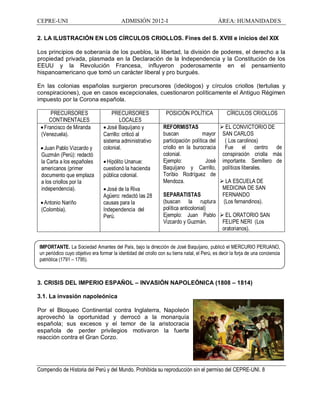 CEPRE-UNI ADMISIÓN 2012-I ÁREA: HUMANIDADES
Compendio de Historia del Perú y del Mundo. Prohibida su reproducción sin el permiso del CEPRE-UNI. 8
IMPORTANTE. La Sociedad Amantes del País, bajo la dirección de José Baquíjano, publicó el MERCURIO PERUANO,
un periódico cuyo objetivo era formar la identidad del criollo con su tierra natal, el Perú, es decir la forja de una conciencia
patriótica (1791 1795).
2. LA ILUSTRACIÓN EN LOS CÍRCULOS CRIOLLOS. Fines del S. XVIII e inicios del XIX
Los principios de soberanía de los pueblos, la libertad, la división de poderes, el derecho a la
propiedad privada, plasmada en la Declaración de la Independencia y la Constitución de los
EEUU y la Revolución Francesa, influyeron poderosamente en el pensamiento
hispanoamericano que tomó un carácter liberal y pro burgués.
En las colonias españolas surgieron precursores (ideólogos) y círculos criollos (tertulias y
conspiraciones), que en casos excepcionales, cuestionaron políticamente el Antiguo Régimen
impuesto por la Corona española.
PRECURSORES
CONTINENTALES
PRECURSORES
LOCALES
POSICIÓN POLÍTICA CÍRCULOS CRIOLLOS
·Francisco de Miranda
(Venezuela).
·Juan Pablo Vizcardo y
Guzmán (Perú): redactó
la Carta a los españoles
americanos (primer
documento que emplaza
a los criollos por la
independencia).
·Antonio Nariño
(Colombia).
·José Baquíjano y
Carrillo: criticó al
sistema administrativo
colonial.
·Hipólito Unanue:
cuestionó la hacienda
pública colonial.
·José de la Riva
Agüero: redactó las 28
causas para la
Independencia del
Perú.
REFORMISTAS
buscan mayor
participación política del
criollo en la burocracia
colonial.
Ejemplo: José
Baquíjano y Carrillo,
Toribio Rodríguez de
Mendoza.
SEPARATISTAS
(buscan la ruptura
política anticolonial)
Ejemplo: Juan Pablo
Vizcardo y Guzmán.
Ø EL CONVICTORIO DE
SAN CARLOS
( Los carolinos)
Fue el centro de
conspiración criolla más
importante. Semillero de
políticos liberales.
Ø LA ESCUELA DE
MEDICINA DE SAN
FERNANDO
(Los fernandinos).
Ø EL ORATORIO SAN
FELIPE NERI (Los
oratorianos).
3. CRISIS DEL IMPERIO ESPAÑOL INVASIÓN NAPOLEÓNICA (1808 1814)
3.1. La invasión napoleónica
Por el Bloqueo Continental contra Inglaterra, Napoleón
aprovechó la oportunidad y derrocó a la monarquía
española; sus excesos y el temor de la aristocracia
española de perder privilegios motivaron la fuerte
reacción contra el Gran Corzo.
 