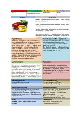 Nombre común
Pimiento

Nombre científico
Capsicum annuum

Imagen

Familia botánica
Solanaceas

Grupo
Frutos

Descripción
Color: el color del pimiento variará de rojo a verde, pasando
por un amarillo intenso
Forma: podemos encontrarnos variedades más o menos
alargadas de pimientos.
Tamaño: dependerá de la variedad de pimiento, desde 3 a 15
cm de largo y 3-10 cm de ancho.
Peso: puede variar de 20 a 100g dependiendo de la variedad
de pimiento.Sabor: el pimiento suele tener un toque ácido en
su sabor, pudiendo encontrar pimientos dulces o picantes.

Origen/historia:

Temporada de siembra y recolección

El pimiento es originario de la zona de Bolivia y
Perú, donde se cultivaban al menos 5 especies.
Fue traído al Viejo Mundo por Colón en su
primer viaje en 1943. En el siglo XVI ya se había
difundido su cultivo en toda España, desde
donde se distribuyó al resto de Europa y del
mundo con la colaboración de Portugal.
Su introducción en Europa supuso un avance
culinario, ya que vino a complementar e incluso
sustituir a otro condimento muy empleado como
era la pimienta negra de gran importancia
comercial entre Oriente y Occidente.

Podemos encontrar pimientos en cualquier
época del año, pero especialmente
encontramos ejemplares de calidad entre
agosto y noviembre.
Son plantas tropicales y subtropicales que
requieren una temperatura mínima de 21ºC
y una humedad del 70-75%.

Aporte nutricional

Precauciones

El pimiento es una hortaliza con un valor energético
muy bajo, que supone aproximadamente 27
kcal/100g. Tiene unas características nutritivas muy
importantes, ya que, como vamos a ver, aunque su
contenido en lípidos, proteínas e hidratos de carbono
no sea muy elevado, sí lo es el de minerales y
vitaminas. Su contenido en agua ronda el 92% del
peso total. La grasa supone un 0,2% y los hidratos de
carbono apenas llegan al 4%, y las proteínas al 0,9%.

Por el momento no se conocen efectos
tóxicos derivados de un consumo excesivo
de pimientos, a menos que los que
consumamos sean de variedades picantes,
lo cual no tendría un efecto tóxico pero sí
algo molesto.

PREELABORACIONES
Presentación en el mercado

TÉCNICAS CULINARIAS
Técnicas de cocinado idóneas

Naturales, en conserva, secos.

Frito, Cocido, Al vapor, Rehogado.

Limpieza y conservación

Aplicaciones culinarias

Para conservar los pimientos es conveniente
guardarlos en el frigorífico y dentro de un
envase de plástico perforado. De esta forma se
podrá conservar hasta unos 15 días, además se
pueden congelar.

Crudo: es la mejor forma de consumir el
pimiento conservando todas sus
cualidades nutritivas. Crudo se puede
utilizar en ensalada.
Cocinado: la forma mas saludable de
ingerir el pimiento es asado al horno.

Cortes
Brunoise, juliana, hermoseado, paisana,
mirepoix

Platos ejemplo
Merluza con fritada,ratatoullie….
Pollo asado con pimientos

 