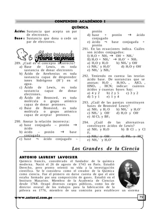 COMPENDIO ACADÉMICO I 
QUÍMICA 
Ácido: Sustancia que acept a un par 
de electron e s . 
Base : Sustancia que dona o cede un 
par de electron e s . 
289. ¿Cuál es el concepto incorrecto? 
a) Base de Lewis, es toda 
sust anci a de donar electron e s 
b) Ácido de Arrehenius es toda 
sust anci a capaz de despr en d e r 
iones hidrógeno (H+ ) en el 
agua. 
c) Ácido de Lewis, es toda 
sust anci a capaz de donar 
electron e s . 
d) Ácido de Bronst ed, es toda 
molécula o grupo atómico 
capaz de donar protone s . 
e) Base de Bronst ed, es toda 
molécula o grupo atómico 
capaz de acept a r protone s. 
290. Anotar la relación incorrect a : 
a) bas e conjugad a – protón ® 
ácido 
b) ácido – protón ® bas e 
conjugad a 
c) bas e Ø ácido conjugado – 
protón 
d) bas e + protón ® ácido 
conjugado 
e) ácido Ø bas e conjugad a + 
protón 
291. En las ecua cione s indica. Cuáles 
son ácidos conjugado s: 
I) H2O + NH3 ® OH- + NH4 
+ 
II) H2O + NH4 
+ ® H3O+ + NH3 
a) H2O y H2O b) NH4 
+ y OH-c) 
NH4 
+ y H3O+ d) H2O y OH-e) 
NH4 
+ y NH4 
+ 
292. Teniendo en cuent a las teorías 
ácido bas e. De sust an ci a s que se 
anot an: H2O , H2SO4 , AlCl3 , 
HNO3 , HCN; indicar: cuántos 
ácidos y cuant a s bas e s hay: 
a) 4 y 2 b) 2 y 5 c) 3 y 2 
d) 5 y 1 e) 1 y 4 
293. ¿Cuál de las parej a s constituyen 
bas e s de Bronst ed Lowry? 
a) NH3 y H2 O b) NH4 
+ y H3O+ 
c) NH4 
+ y OH- d) H2O y OH-e) 
Al Cl3 y BF3 
294. ¿Cuál de las altern a tiva s 
constituyen ácidos de Lewis? 
a) NH3 y H3O b) B Cl 3 y Cl 
F3 
c) NH4 
+ y OH- d) PH3 y HCl 
e) NH4 
+ y H3O+ 
Los Grand e s de la Ciencia 
ANTONIO LAURENT LAVOISIER 
Químico franc é s , consider a do el fundador de la químic a 
mode rn a . Nació el 26 de agosto de 1743 en París. Estudió 
Derecho, pero pronto orientó su vida a la inves tiga ción 
científica. Se le consider a como el creador de la Químic a 
como ciencia. Fue el prime ro en darse cuent a de que el aire 
estaba formado por una composición de gase s . Estudió en el 
Instituto Mazarino. Miembro de la Academi a de Ciencia s 
desde 1768. Ocupó diversos cargos públicos, como los de 
director est a t al de los trabajos para la fabricación de la 
pólvora en 1776, miembro de una comisión para establ e c e r un sistema 
www.antorai.com.pe 79 
 