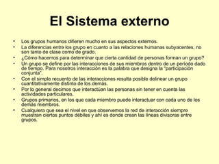 El Sistema externo Los grupos humanos difieren mucho en sus aspectos externos. La diferencias entre los grupo en cuanto a las relaciones humanas subyacentes, no son tanto de clase como de grado.  ¿Cómo hacemos para determinar que cierta cantidad de personas forman un grupo? Un grupo se define por las interacciones de sus miembros dentro de un período dado de tiempo. Para nosotros interacción es la palabra que designa la “participación conjunta”. Con el simple recuento de las interacciones resulta posible delinear un grupo cuantitativamente distinto de los demás. Por lo general decimos que interactúan las personas sin tener en cuenta las actividades particulares. Grupos primarios, en los que cada miembro puede interactuar con cada uno de los demás miembros. Cualquiera que sea el nivel en que observemos la red de interacción siempre muestran ciertos puntos débiles y ahí es donde crean las líneas divisoras entre grupos. 