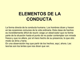 ELEMENTOS DE LA CONDUCTA  La forma directa de la conducta humana. Los hombres dicen y hacen en las ocasiones comunes de la vida ordinaria. Esta clase de hechos es increíblemente difícil de reunir; exige un observador que no forme parte de la situación hasta el punto de no poder contemplar con mirada fresca y que no altere, por el mero hecho de su presencia, lo que otro modo se diría y haría. En una observación hay que partir de los hechos, aquí, ahora. Las teorías son los lentes que nos dicen que ver. 