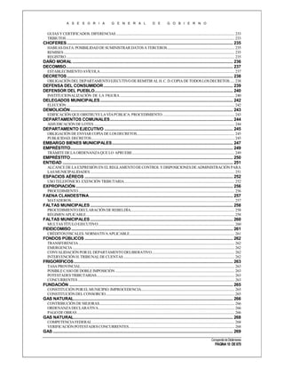 A S E S O R I A

G E N E R A L

D E

G O B I E R N O

GUIAS Y CERTIFICADOS. DIFERENCIAS ..................................................................................................................................... 233
TRIBUTOS ............................................................................................................................................................................................. 233

CHOFERES ....................................................................................................................................................... 235
HABEAS DATA: POSIBILIDAD DE SUMINISTRAR DATOS A TERCEROS............................................................................ 235
REMISES ................................................................................................................................................................................................ 235
REGISTRO ............................................................................................................................................................................................. 235

DAÑO MORAL .................................................................................................................................................. 236
DECOMISO........................................................................................................................................................ 237
ESTABLECIMIENTO AVÍCOLA ....................................................................................................................................................... 237

DECRETOS ....................................................................................................................................................... 238
OBLIGACIÓN DEL DEPARTAMENTO EJECUTIVO DE REMITIR AL H. C. D. COPIA DE TODOS LOS DECRETOS ..... 238

DEFENSA DEL CONSUMIDOR ...................................................................................................................... 239
DEFENSOR DEL PUEBLO.............................................................................................................................. 240
INSTITUCIONALIZACIÓN DE LA FIGURA ................................................................................................................................. 240

DELEGADOS MUNICIPALES ......................................................................................................................... 242
ELECCIÓN ............................................................................................................................................................................................. 242

DEMOLICIÓN .................................................................................................................................................... 243
EDIFICACIÓN QUE OBSTRUYE LA VÍA PÚBLICA. PROCEDIMIENTO. ................................................................................ 243

DEPARTAMENTOS COMUNALES ................................................................................................................ 244
ADJUDICACIÓN DE LOTES .............................................................................................................................................................. 244

DEPARTAMENTO EJECUTIVO ..................................................................................................................... 245
OBLIGACIÓN DE ENVIAR COPIA DE LOS DECRETOS.............................................................................................................. 245
PUBLICIDAD. DECRETOS ................................................................................................................................................................. 245

EMBARGO BIENES MUNICIPALES .............................................................................................................. 247
EMPRÉSTITO.................................................................................................................................................... 249
TRÁMITE DE LA ORDENANZA QUE LO APRUEBE................................................................................................................... 249

EMPRÉSTITO .................................................................................................................................................... 250
ENTIDAD ........................................................................................................................................................... 251
ALCANCE DE LA EXPRESIÓN EN EL REGLAMENTO DE CONTROL Y DISPOSICIONES DE ADMINISTRACIÓN PARA
LAS MUNICIPALIDADES .................................................................................................................................................................. 251

ESPACIOS AÉREOS ....................................................................................................................................... 252
USO TELEFÓNICIO. EXENCIÓN TRIBUTARIA ............................................................................................................................ 252

EXPROPIACIÓN ............................................................................................................................................... 256
PROCEDIMIENTO ............................................................................................................................................................................... 256

FAENA CLANDESTINA ................................................................................................................................... 257
MATADEROS........................................................................................................................................................................................ 257

FALTAS MUNICIPALES .................................................................................................................................. 258
PROCEDIMIENTO DECLARACIÓN DE REBELDÍA..................................................................................................................... 258
RÉGIMEN APLICABLE....................................................................................................................................................................... 258

FALTAS MUNICIPALES .................................................................................................................................. 260
MULTAS TÍTULO EJECUTIVO ......................................................................................................................................................... 260

FIDEICOMISO ................................................................................................................................................... 261
CRÉDITOS FISCALES. NORMATIVA APLICABLE...................................................................................................................... 261

FONDOS PÚBLICOS ....................................................................................................................................... 262
TRANSFERENCIA ............................................................................................................................................................................... 262
EMERGENCIA ...................................................................................................................................................................................... 262
CONVALIDACIÓN POR EL DEPARTAMENTO DELIBERATIVO ............................................................................................. 262
INTERVENCIÓN H. TRIBUNAL DE CUENTAS ............................................................................................................................. 262

FRIGORÍFICOS ................................................................................................................................................. 263
TASA PROVINCIAL............................................................................................................................................................................. 263
POSIBLE CASO DE DOBLE IMPOSICIÓN ...................................................................................................................................... 263
POTESTADES TRIBUTARIAS ........................................................................................................................................................... 263
CONCURRENTES ................................................................................................................................................................................ 263

FUNDACIÓN ..................................................................................................................................................... 265
CONSTITUCIÓN POR EL MUNICIPIO. IMPROCEDENCIA......................................................................................................... 265
CONSTITUCIÓN DEL CONSORCIO................................................................................................................................................. 265

GAS NATURAL................................................................................................................................................. 266
CONTRIBUCIÓN DE MEJORAS........................................................................................................................................................ 266
ORDENANZA DECLARATIVA ......................................................................................................................................................... 266
PAGO DE OBRAS ................................................................................................................................................................................. 266

GAS NATURAL................................................................................................................................................. 268
COMPETENCIA FEDERAL ................................................................................................................................................................ 268
VERIFICACIÓN POTESTADES CONCURRENTES....................................................................................................................... 268

GAS .................................................................................................................................................................... 269
Compendio de Dictámenes

PÁGINA 10 DE 670

 