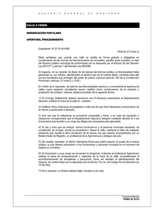 A S E S O R I A

G E N E R A L

D E

G O B I E R N O

CALLE A CEDER
DEMARCACIÓN POR PLANO
APERTURA. PROCEDIMIENTO

Expediente N°2113-1814/99
(Artículo 27 inciso 2)
Debe señalarse que cuando una calle es cedida en forma gratuita y obligatoria en
cumplimiento de las normas de fraccionamiento de inmuebles, aquélla .pasa constituir un bien
del dominio público municipal de conformidad con lo dispuesto por el artículo 56 del DecretoLey 8912/77 y artículo 1 del Decreto Ley 9533/80.
Al respecto, en su carácter de titular de los bienes del dominio público, la Municipalidad debe
garantizar su uso público, afectándolos al destino que se le hubiere fijado, contando para ello
con las facultades que emergen del poder de policía comunal (artículo 192 de la Constitución
Provincial y artículo. 27 inciso 2 L.O.M.).
En mérito de lo expuesto, de estimar esa Municipalidad oportuno y conveniente la apertura de
calles cuyos espacios circulatorios fueron cedidos como consecuencia de la creación o
ampliación de núcleos urbanos, debería proceder de la siguiente forma:
1° El Concejo Deliberante debería sancionar una Or denanza autorizando al Departamento
)
Ejecutivo a liberar la traza de la calle en cuestión;
2° Notificar dicha ordenanza al propietario a efec tos de que tome fehaciente conocimiento de
)
la misma y pueda estar a derecho;
3) Una vez que la ordenanza se encuentra consentida y firme, y en caso de oposición o
resistencia corresponderá que el Departamento Ejecutivo designe mediante decreto él o los
funcionarios que tendrán a su cargo las diligencias necesarias para ejecutarla;
4° El día y hora qué se indique, dichos funcionari os y el personal municipal necesario, se
)
constituirán, en el lugar, donde se procederá a liberar la calle, mediante el retiro de cualquier
obstáculo que impida la libre circulación de la misma, los que estarán acompañados por un
Notario titular de Registro, un profesional de la Agrimensura y testigos del acto.
5° De resultar menester, el Señor Intendente Munic ipal podrá requerir el auxilio de la fuerza
)
pública, la que deberá acompañar a los funcionarios y personal municipal en el momento de
realizar su cometido;
6° El funcionario a cuyo cargo se encuentre la dil igencia, ordenará al profesional Agrimensor
)
realizar la tarea de amojonamiento y replanteo de la traza de la calle, procediéndose al
acondicionamiento de terraplenes y banquinas; como así también el alambramiento del
trayecto, de conformidad con lo dispuesto por el artículo 15 y ss. del Código Rural (Decreto-Ley
10.081/83);
7° De lo actuado, un Notario deberá dejar constanc ia en acta.
)

Compendio de Dictámenes

PÁGINA 100 DE 670

 