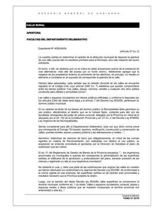 A S E S O R I A

G E N E R A L

D E

G O B I E R N O

CALLE RURAL
APERTURA
FACULTAD DEL DEPARTAMENTO DELIBERATIVO

Expediente Nº 4058-69/04
(Artículo 27 inc. 2)
La cuestión estriba en determinar el carácter de la atribución municipal de disponer la apertura
de una calle cuando ello no resultaría prioritario para el Municipio, sino sólo respecto del vecino
solicitante.
En torno, a ello, se adelanta que no se indica en estas actuaciones acerca de la existencia de
vías alternativas -más allá del acceso por un fundo vecino-, debiéndose agregar que la
negativa de los propietarios linderos al corrimiento de los alambres, en principio, no resulta un
elemento a considerar en el supuesto de corresponder la apertura de la calle.
Hechas tales salvedades, cabe señalar que el carácter dominial de las calles se encuentra
regulado en el Código Civil, cuyo artículo 2340 inc. 7) establece que quedan comprendidos
entre los bienes públicos "Las calles, plazas, caminos, canales y cualquier otro obra pública
construida para utilidad o comodidad común".
Las calles o espacios circulatorios son bienes públicos artificiales, y conforme lo dispuesto por
los artículos 2344 del citado texto legal y el artículo 1° del Decreto Ley 9533/80, pertenecen al
dominio público municipal.
En su carácter de titular de los bienes del dominio público, la Municipalidad debe garantizar su
uso público, afectándolos al destino que se le hubiere fijado, contando para ello con las
facultades emergentes del poder de policía comunal, delegado por la Provincia en virtud de lo
dispuesto por el art. 192 de la Constitución Provincial y art. 27 inc. 2 del Decreto Ley 6769/58,
Ley Orgánica de las Municipalidades.
Siendo competente para ello el Departamento Deliberativo, toda vez que dicho norma prevé
que corresponde al Concejo "El trazado, apertura, rectificación, construcción y conservación de
calles, puentes túneles, plazas y paseos públicos y las delineaciones y niveles... ".
Asimismo, tratándose de cesiones de tierra que obligatoriamente, en virtud de las normas
vigentes en materia de fraccionamiento, son realizadas con destino al uso público, su
aceptación se entiende concretada al aprobarse por la Dirección de Geodesia el plano de
subdivisión que las motiva.
El art. 51 del Reglamento de Gestión de Bienes de la Provincia preceptúa: "... los organismos
provinciales y/o municipales a quienes les corresponde la administración de las superficies
cedidas al notificarse de la aprobación y protocolización del plano, tomarán posesión de las
mismas y registrarán su alta en sus respectivos inventarios".
No obstante lo cual, y, dado que parte de las subdivisiones que originan las calles en cuestión
se habrían efectuado con anterioridad a la vigencia del Decreto Ley 9533/80, de conformidad a
la norma vigente en ese entonces, las superficies cedidas en tal carácter eran provinciales y
resultaba necesario que la Provincia aceptara la cesión.
Luego, con la sanción del citado Decreto ley 9533/80, tales superficies se incorporaron al
dominio municipal, conforme art. 1 ya citado "calles o espacios circulatorios, ochavas, plazas y
espacios verdes o libres públicos que se hubieren incorporado al dominio provincial con
anterioridad a esta ley...”.
Compendio de Dictámenes

PÁGINA 101 DE 670

 