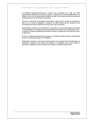 A S E S O R I A

G E N E R A L

D E

G O B I E R N O

Lo reseñado precedentemente lleva a concluir que la apertura de la calle, que fuera
oportunamente cedida por los planos ya citados, es atribución del Concejo Deliberante, en la
medida en que una vez determinado su destino de calle, será necesario que dicte la pertinente
ordenanzas por la cual se la libre al uso público.
Ahora bien, retomando el interrogante inicial relativo a determinar el carácter de tal atribución,
esto es, si la misma es obligatoria o facultativa, es dable señalar que ello resultará de las
circunstancias de hecho y derecho que revista cada caso en particular.
Ponderándose, al efecto, que el libramiento al uso público no se encuentra sujeto a la voluntad
de los particulares, ni al tiempo que transcurrió desde que se originó, sino del Municipio quien en ejercicio del poder precedentemente aludido evaluará y merituará las circunstancias que así
lo determinen.
Es decir, la referida facultad podrá ser ejercida en la medida del interés público comprometido
(conf. crit. de esta AGG. Expte. Nº 4101-68/03).
Debiéndose considerar, en ese orden, aspectos tales como la existencia de vías alternativas, la
proximidad o distancia a los centros de población y la obligación que tal acto impone al
Municipio, consistente en asumir el costo de su trazado y posterior mantenimiento.

Compendio de Dictámenes

PÁGINA 102 DE 670

 