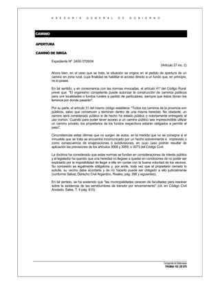 A S E S O R I A

G E N E R A L

D E

G O B I E R N O

CAMINO
APERTURA
CAMINO DE SIRGA
Expediente Nº 2405-3705/04
(Artículo 27 inc. 2)
Ahora bien, en el caso que se trata, la situación se origina en el pedido de apertura de un
camino en zona rural, cuya finalidad es habilitar el acceso directo a un fundo que, en principio,
no lo posee.
En tal sentido, y en consonancia con las normas invocadas, el artículo 41° del Código Rural
prevé que: "El organismo competente puede autorizar la construcción de caminos públicos
para unir localidades o fundos rurales a pedido de particulares, siempre que éstos donen los
terrenos por donde pasarán".
Por su parte, el artículo 31 del mismo código establece: "Todos los caminos de la provincia son
públicos, salvo que comiencen y terminen dentro de una misma heredad. No obstante, un
camino será considerado público si de hecho ha estado pública o notoriamente entregado al
uso común. Cuando para poder tener acceso a un camino público sea imprescindible utilizar
un camino privado, los propietarios de los fundos respectivos estarán obligados a permitir el
paso".
Circunstancias estas últimas que no surgen de autos, en la medida que no se consigna si el
inmueble que se trata se encuentra incomunicado por un hecho sobreviniente e imprevisto o
como consecuencia de enajenaciones ó subdivisiones, en cuyo caso podrán resultar de
aplicación las previsiones de los artículos 3068 y 3069, o 3073 del Código Civil.
La doctrina ha considerado que estas normas se fundan en consideraciones de interés público
y el legislador ha querido que una heredad no llegase a quedar en condiciones de no poder ser
explotada por la imposibilidad de llegar a ella sin contar con la buena voluntad de los vecinos.
Su concesión es legalmente obligatoria y, por ende, toda vez que el propietario cerrado lo
solicite, su vecino debe acordarla y de no hacerlo puede ser obligado a ello judicialmente
(conforme Salvat, Derecho Civil Argentino, Reales, pág. 398 y siguientes).
En tal sentido, se ha sostenido que "las municipalidades carecen de facultades para resolver
sobre la existencia de las servidumbres de tránsito por encerramiento" (cit. en Código Civil
Anotado, Salas, T. II pág. 815).

Compendio de Dictámenes

PÁGINA 103 DE 670

 