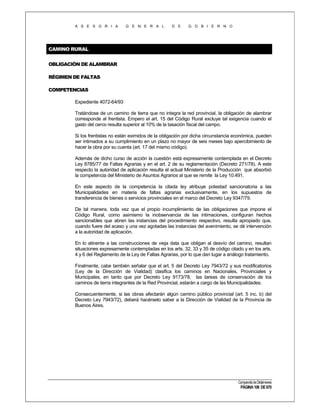 A S E S O R I A

G E N E R A L

D E

G O B I E R N O

CAMINO RURAL
OBLIGACIÓN DE ALAMBRAR
RÉGIMEN DE FALTAS
COMPETENCIAS
Expediente 4072-64/93
Tratándose de un camino de tierra que no integra la red provincial, la obligación de alambrar
corresponde al frentista. Empero el art. 15 del Código Rural excluye tal exigencia cuando el
gasto del cerco resulta superior al 10% de la tasación fiscal del campo.
Si los frentistas no están eximidos de la obligación por dicha circunstancia económica, pueden
ser intimados a su cumplimiento en un plazo no mayor de seis meses bajo apercibimiento de
hacer la obra por su cuenta (art. 17 del mismo código).
Además de dicho curso de acción la cuestión está expresamente contemplada en el Decreto
Ley 8785/77 de Faltas Agrarias y en el art. 2 de su reglamentación (Decreto 271/78). A este
respecto la autoridad de aplicación resulta el actual Ministerio de la Producción que absorbió
la competencia del Ministerio de Asuntos Agrarios al que se remite la Ley 10.491.
En este aspecto de la competencia la citada ley atribuye potestad sancionatoria a las
Municipalidades en materia de faltas agrarias exclusivamente, en los supuestos de
transferencia de bienes o servicios provinciales en el marco del Decreto Ley 9347/79.
De tal manera, toda vez que el propio incumplimiento de las obligaciones que impone el
Código Rural, como asimismo la inobservancia de las intimaciones, configuran hechos
sancionables que abren las instancias del procedimiento respectivo, resulta apropiado que,
cuando fuere del acaso y una vez agotadas las instancias del avenimiento, se dé intervención
a la autoridad de aplicación.
En lo atinente a las construcciones de vieja data que obligan al desvío del camino, resultan
situaciones expresamente contempladas en los arts. 32, 33 y 35 de código citado y en los arts.
4 y 6 del Reglamento de la Ley de Faltas Agrarias, por lo que dan lugar a análogo tratamiento.
Finalmente, cabe también señalar que el art. 5 del Decreto Ley 7943/72 y sus modificatorios
(Ley de la Dirección de Vialidad) clasifica los caminos en Nacionales, Provinciales y
Municipales, en tanto que por Decreto Ley 9173/78, las tareas de conservación de los
caminos de tierra integrantes de la Red Provincial, estarán a cargo de las Municipalidades.
Consecuentemente, si las obras afectarán algún camino público provincial (art. 5 inc. b) del
Decreto Ley 7943/72), deberá hacérselo saber a la Dirección de Vialidad de la Provincia de
Buenos Aires.

Compendio de Dictámenes

PÁGINA 106 DE 670

 