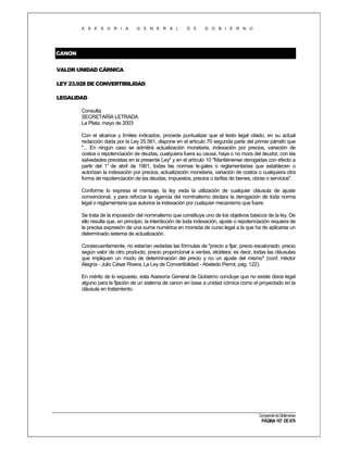 A S E S O R I A

G E N E R A L

D E

G O B I E R N O

CANON
VALOR UNIDAD CÁRNICA
LEY 23.928 DE CONVERTIBILIDAD
LEGALIDAD
Consulta
SECRETARÍA LETRADA
La Plata, mayo de 2003
Con el alcance y límites indicados, procede puntualizar que el texto legal citado, en su actual
redacción dada por la Ley 25.561, dispone en el artículo 70 segunda parte del primer párrafo que
"... En ningún caso se admitirá actualización monetaria, indexación por precios, variación de
costos o repotenciación de deudas, cualquiera fuera su causa, haya o no mora del deudor, con las
salvedades previstas en la presente Ley" y en el artículo 10 "Mantiénense derogadas con efecto a
partir del 1° de abril de 1991, todas las normas le gales o reglamentarias que establecen o
autorizan la indexación por precios, actualización monetaria, variación de costos o cualquiera otra
forma de repotenciación de las deudas, impuestos, precios o tarifas de bienes, obras o servicios".
Conforme lo expresa el mensaje, la ley veda la utilización de cualquier cláusula de ajuste
convencional, y para reforzar la vigencia del nominalismo declara la derogación de toda norma
legal o reglamentaria que autorice la indexación por cualquier mecanismo que fuere.
Se trata de la imposición del nominalismo que constituye uno de los objetivos básicos de la ley. De
ello resulta que, en principio, la interdicción de toda indexación, ajuste o repotenciación requiera de
la precisa expresión de una suma numérica en moneda de curso legal a la que ha de aplicarse un
determinado sistema de actualización.
Consecuentemente, no estarían vedadas las fórmulas de "precio a fijar, precio escalonado, precio
según valor de otro producto, precio proporcional a ventas, etcétera; es decir, todas las cláusulas
que impliquen un modo de determinación del precio y no un ajuste del mismo" (conf. Héctor
Alegría - Julio César Rivera, La Ley de Convertibilidad - Abeledo Perrot, pág. 122).
En mérito de lo expuesto, esta Asesoría General de Gobierno concluye que no existe óbice legal
alguno para la fijación de un sistema de canon en base a unidad cómica como el proyectado en la
cláusula en tratamiento.

Compendio de Dictámenes

PÁGINA 107 DE 670

 