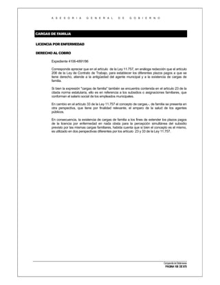 A S E S O R I A

G E N E R A L

D E

G O B I E R N O

CARGAS DE FAMILIA
LICENCIA POR ENFERMEDAD
DERECHO AL COBRO
Expediente 4106-4891/96
Corresponde apreciar que en el artículo de la Ley 11.757, en análoga redacción que el artículo
208 de la Ley de Contrato de Trabajo, para establecer los diferentes plazos pagos a que se
tiene derecho, atiende a la antigüedad del agente municipal y a la existencia de cargas de
familia.
Si bien la expresión "cargas de familia" también se encuentra contenida en el artículo 23 de la
citada norma estatutaria, ello es en referencia a los subsidios o asignaciones familiares, que
conforman el salario social de los empleados municipales.
En cambio en el artículo 33 de la Ley 11.757 el concepto de cargas,-, de familia se presenta en
otra perspectiva, que tiene por finalidad relevante, el amparo de la salud de los agentes
públicos.
En consecuencia, la existencia de cargas de familia a los fines de extender los plazos pagos
de la licencia por enfermedad en nada obsta para la percepción simultánea del subsidio
previsto por las mismas cargas familiares, habida cuenta que si bien el concepto es el mismo,
es utilizado en dos perspectivas diferentes por los artículo 23 y 33 de la Ley 11.757.

Compendio de Dictámenes

PÁGINA 108 DE 670

 