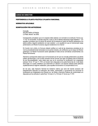 A S E S O R I A

G E N E R A L

D E

G O B I E R N O

CARGO DE DIRECTOR
PERTENENCIA A PLANTA POLÍTICA O PLANTA FUNCIONAL
NORMATIVA APLICABLE
BONIFICACIÓN POR ANTIGÜEDAD
Consulta
SECRETARÍA LETRADA
La Plata, febrero de 2005
Corresponde puntualizar que en la especie debe estarse a lo normado en el artículo 2° de la Ley
11.757. En tal sentido, el párrafo segundo, inciso a) de la referida disposición legal establece "...En
aquellos municipios que a la fecha de sanción de la presente el cargo de Director pertenezca a la
planta política, seguirá revistiendo con ese carácter,- y en aquellos en que el mencionado cargo
perteneciere a la Planta Funcional, seguirá revistiendo en la misma".
En función de lo dicho, la Comuna deberá verificar en cuál de las situaciones previstas por la
norma precedentemente transcripta se encuentra incluida y de verificarse que el cargo de Director
pertenece a la Planta Funcional le serán aplicables el resto de las normativas concernientes a la
Planta Permanente.
Asimismo corresponde aclarar que si el funcionario por eh que se consulta perteneciera a la planta
política del Municipio y por lo tanto excluido dé las normas que rigen el Estatuto para el Personal
de las Municipalidades, nada obste para que se le reconozca la bonificación por antigüedad
(artículo 19 inc. "b" Ley 11. 757), en función de lo dispuesto en la parte final al de art. 2 del citado
texto legal, en cuanto establece que solamente en relación a la especie salarial podrá aplicarse
supletoriamente el régimen estatutario, para aquellos funcionarios no comprendidos en él.
En tal caso, esta Asesoría General de Gobierno estima que será del resorte exclusivo del
Departamento Ejecutivo la evaluación del mérito, oportunidad y conveniencia de reconocer la
bonificación por antigüedad al ex Director de de Obras y Servicios Públicos de conformidad a lo
dispuesto por los artículos 2, parte final, 14 inciso “p” y 19 inciso “b” de la Ley 11.757.

Compendio de Dictámenes

PÁGINA 109 DE 670

 