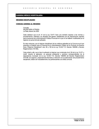 A S E S O R I A

G E N E R A L

D E

G O B I E R N O

CARRERA MÉDICO HOSPITALARIA
RÉGIMEN DISCIPLINARIO
COMUNA AHERIDA AL RÉGIMEN
Consulta
SECRETARÍA LETRADA
La Plata, febrero de 2005
Cabe destacar que el art. 41 de la Ley 10.471 hace una remisión expresa a las normas y
procedimientos -referidas a la disciplina del agente- establecidos por las disposiciones vigentes
para el personal de la Administración Pública Provincial en lo que no se hallaren modificadas por el
régimen al cual se formuló adhesión.
Es decir entonces, que el régimen disciplinario de los médicos aplicable por la Comuna es el que
prescribe el Estatuto para el Personal de la Administración Pública de la Provincia de Buenos
Aires (“Régimen Disciplinario" arts. 80 y 106 de la Ley 10.430 T.O. Decreto 1869/96 y Decreto
Reglamentario 4161/96).
Cabe añadir a ello, que si bien la adhesión al régimen que contempla el art. 56 de la Ley 10.471 y
modif. importa la aplicación -al personal profesional y servicios correspondientes de la
dependencia municipal- de la Ley 10.430 T.O. Decreto 1869/96 del Decreto Reglamentario
4161/96, los órganos y dependencias llamados a intervenir en la sustanciación del procedimiento
disciplinario, deben ser indudablemente, los pertenecientes a la órbita comunal.

Compendio de Dictámenes

PÁGINA 110 DE 670

 
