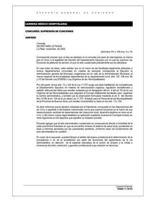 A S E S O R I A

G E N E R A L

D E

G O B I E R N O

CARRERA MÉDICO HOSPITALARIA
CONCURSO. SUPRESIÓN DE FUNCIONES
AMPARO
Consulta
SECRETARÍA LETRADA
La Plata, noviembre de 2002
(Artículos 107 y 108 incs. 9 y 10)
Corresponde precisar que, si bien se plantean en la consulta una serie de interrogantes, la misma
gira en torno a la legalidad del Decreto del Departamento Ejecutivo por el cual se suprimen las
funciones de jefaturas de servicio, el que ha sido cuestionado judicialmente por los afectados.
En ese orden de ideas, cabe señalar que en el marco de las facultades legalmente atribuidas a
ambos departamentos comunales en materia de personal, corresponde al Ejecutivo la
administración general del Municipio, erigiéndose así en Jefe de la Administración Municipal, al
menos respecto de los empleados dependientes de su departamento (conf. arts. 107, 108 incs. 90
y 10°del Decreto Ley 6769/58 o Ley Orgánica de las Municipalidades).
Por otra parte, de los arts. 13 y 104 de la Ley 11.757 surge una clara habilitación de competencias
al Departamento Ejecutivo en materia de estructuración orgánica, regulación escalafonaria y
salarial, atribuciones éstas que resultan avaladas por la derogación del inc. 4 del art. 63 de la Ley
Orgánica de las Municipalidades que asignaba al Concejo Deliberante facultades para -organizar
la carrera administrativa, y también por la observación formulada mediante el art. 6 del Decreto
Nro. 61/96 al art. 105 de la ya citada Ley 11.757 -Estatuto para el Personal de las Municipalidades
de la Provincia de Buenos Aires- por resultar comprendido su texto en los arts. 13 y 104.
Es decir entonces que la decisión adoptada por el Intendente, encauzada en las disposiciones del
art. 9 inc. b apartado 2 del Estatuto mencionado, por la que suprime funciones en el marco de una
reestructuración sectorial de dependencias del nosocomio local, devendría legítima en tanto el art.
2 inc. b del mismo cuerpo legal establece su aplicación supletoria al personal municipal incluido en
otros regímenes en los aspectos que aquellos no hubieren previsto.
Procede agregar que el acto administrativo cuestionado es consecuencia directa e inmediata de la
crisis económica financiera en que se encuentra inmerso el sistema de salud local, ponderada en
base a informes aportados por las autoridades sanitarias, conforme rezan los fundamentos del
acto administrativo en cuestión.
En razón de lo expuesto, quedará librado al arbitrio del órgano jurisdiccional la determinación de la
procedencia o no de la acreditación por parte del accionante del agotamiento de la vía
administrativa, en atención de la especial naturaleza de la acción de amparo y la índole o
inminencia del daño, restricción o garantía constitucional cuya violación se denuncia.

Compendio de Dictámenes

PÁGINA 111 DE 670

 