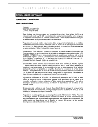 A S E S O R I A

G E N E R A L

D E

G O B I E R N O

CARRERA MÉDICO HOSPITALARIA
CÓMPUTO DE LA ANTIGUEDAD
MÉDICOS RESIDENTES
Consulta
SECRETARÍA LETRADA
La Plata, marzo de 2005
Cabe destacar que de conformidad con lo establecido en el art. 8 de la Ley 10.471 -en la
redacción dada por la Ley 10. 528- a los profesionales que ingresen al escalafón se les computará
la antigüedad concerniente a los servicios prestados en la Carrera Profesional Hospitalaria, para
su encasillamiento en el grado escalafonario que corresponda.
Respecto de la consulta relativa a qué efectos debe computarse la antigüedad de los médicos
Residentes corresponde comenzar señalando que el art. 32 inc. "á" del texto legal citado establece
el cómputo, a los fines de liquidar el adicional por antigüedad, de cada año de labor desempeñado
en la Administración Pública Provincial, Municipal o Nacional.
En tal sentido, y con relación a los servicios prestados en calidad de Médico Residente, este
Organismo Asesor ha tenido oportunidad de expedirse en reiteradas oportunidades (exptes. 290074720/99, 2977-2301/99, entre otros), señalando que la cuestión debe analizarse a la luz de la
doctrina de la Suprema Corte de Justicia emanada de la sentencia dictada en los autos: "TRIACA,
JOSE MANUEL C/ PROVINCIA DE BUENOS AIRES (IPS) S/DEMANDA CONTENCIOSO
ADMINISTRATIVA”, Causa B -56.318 de fecha 26-5-98.
En dicho fallo, nuestro máximo Tribunal aplicando el art. 2 del Decreto-Ley 9650/80, expresa:
“…resulta irrelevante que las funciones desempeñadas por el actor como Médico Residente no
constituyan una típica relación de empleo público, por ser un sistema especial de la actividad
profesional que tiene el propósito de completar, desarrollar o perfeccionar la función de los
médicos y otros profesionales de la salud, en tanto de las disposiciones del mencionado Decreto
Ley no surge que sólo esté dirigido a quienes presten servicios remunerados y en relación de
dependencia en cualquiera de los poderes del Estado Provincial (art. 2) ".
Siguiendo los lineamientos de tal doctrina y en atención a los términos del artículo 32 inc. "a" antes
citado, se desprende que a los efectos del cómputo de la antigüedad para el cálculo de la
respectiva bonificación, no debe exigirse una "típica relación de empleo público ", sino sólo el
desempeño de servicios remunerados y en relación de dependencia con el Estado en sus
distintas, formas.
En consecuencia, a criterio de esta Asesoría General de Gobierno corresponde computar a los
efectos del cálculo de la bonificación por antigüedad prevista en el art. 32 inc. "á" de la Ley 10.471,
los servicios prestados como Médico Residente.
Respecto de aquellos agentes que se desempeñaron en la Administración Pública Provincial,
Municipal y/o Nacional, se deben computar tales servicios a fines de liquidar la bonificación por
antigüedad toda vez que la norma citada precedentemente sólo requiere, tal como se señaló, que
exista relación de dependencia con el Estado, al margen del carácter de los servicios
desempeñados o de la situación de revista del agente.

Compendio de Dictámenes

PÁGINA 112 DE 670

 