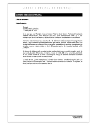 A S E S O R I A

G E N E R A L

D E

G O B I E R N O

CARRERA MÉDICO HOSPITALARIA
CARGA HORARIA
OBSTÉTRICAS
Consulta
SECRETARÍA LETRADA
La Plata, junio de 2002
En el caso que ese Municipio haya adherido al Régimen de la Carrera Profesional Hospitalaria
estatuido por Ley 10.471, cabe destacar que el art. 3 -en la redacción dada por la Ley 11.159establece que serán abarcadas por dicha norma las actividades profesionales de los obstetras.
Asimismo, cabe mencionar que los arts. 25 y 26 del mismo estatuto disponen la carga horaria
general y la que deben cumplir los profesionales que realicen guardias, estableciendo el art. 27 la
facultad del Departamento Ejecutivo Municipal de fijar prestaciones de servicios profesionales con
jornadas menores a las previstas en el art. 25 cuando razones de necesidad sanitaria así lo
justifiquen.
Se desprende del texto de la consulta remitida que las obstétricas en cuestión cumplen, a raíz de
una reestructuración del servicio, un régimen horario de treinta (30) horas semanales, distribuido
en una jornada laboral de 24 horas (un domingo al mes) y las restantes dispuestas durante la
semana hasta cumplir la carga horaria completa.
En razón de ello, y en la inteligencia que en los casos traídos a consulta no se produciría una
mayor carga horaria semanal, este Organismo Asesor entiende que carecen los agentes de
derecho al reconocimiento de hora-extra alguna.

Compendio de Dictámenes

PÁGINA 113 DE 670

 