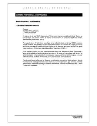 A S E S O R I A

G E N E R A L

D E

G O B I E R N O

CARRERA PROFESIONAL HOSPITALARIA

INGRESO. PLANTA PERMANENTE
CONCURSO. OBLIGATORIEDAD
Consulta
SECRETARÍA LETRADA
La Plata, julio de 2004
El régimen de la Ley 10.471 dispone que "El ingreso al régimen escalafonado de la Carrera se
hará siempre por el nivel inferior. El acceso será mediante un concurso abierto de méritos,
antecedentes y evaluación" (art. 5).
Por su parte el art. 47 del mismo texto legal -en la redacción dada por la Ley 10.528- establece
"Queda facultado el Poder Ejecutivo a cubrir en forma interina las vacantes de cargos y funciones
del Plantel Permanente que se produzcan, hasta que se realice el pertinente concurso con ajuste
a la presente Ley. El interinato no podrá exceder el plazo de un (1) año ".
De la reseña normativa expuesta precedentemente surge que el ingreso a Planta Permanente personal escalafonado- se efectúa mediante concursó, no pudiendo interpretarse que la mora de
la Administración en la realización de los concursos haga que el Personal Interino pase a revistar
automáticamente en Planta Permanente por no preverlo así la norma analizada.
Por ello, esta Asesoría General de Gobierno considera que los médicos designados por decreto
municipal en la planta permanente de la Comuna, que no ingresaron por concurso, deberán
presentarse al mismo a fin de integrar la Planta Permanente -personal escalafonado- de la Carrera
Profesional Hospitalaria.

Compendio de Dictámenes

PÁGINA 114 DE 670

 