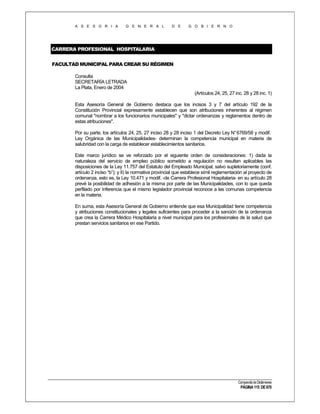 A S E S O R I A

G E N E R A L

D E

G O B I E R N O

CARRERA PROFESIONAL HOSPITALARIA
FACULTAD MUNICIPAL PARA CREAR SU RÉGIMEN
Consulta
SECRETARÍA LETRADA
La Plata, Enero de 2004
(Artículos 24, 25, 27 inc. 28 y 28 inc. 1)
Esta Asesoría General de Gobierno destaca que los incisos 3 y 7 del artículo 192 de la
Constitución Provincial expresamente establecen que son atribuciones inherentes al régimen
comunal "nombrar a los funcionarios municipales" y "dictar ordenanzas y reglamentos dentro de
estas atribuciones".
Por su parte, los artículos 24, 25, 27 inciso 28 y 28 inciso 1 del Decreto Ley N° 6769/58 y modif.
Ley Orgánica de las Municipalidades- determinan la competencia municipal en materia de
salubridad con la carga de establecer establecimientos sanitarios.
Este marco jurídico se ve reforzado por el siguiente orden de consideraciones: 1) dada la
naturaleza del servicio de empleo público sometido a regulación no resultan aplicables las
disposiciones de la Ley 11.757 del Estatuto del Empleado Municipal, salvo supletoriamente (conf.
artículo 2 inciso “b”); y II) la normativa provincial que establece símil reglamentación al proyecto de
ordenanza, esto es, la Ley 10.471 y modif. -de Carrera Profesional Hospitalaria- en su artículo 28
prevé la posibilidad de adhesión a la misma por parte de las Municipalidades, con lo que queda
perfilado por Inferencia que el mismo legislador provincial reconoce a las comunas competencia
en la materia.
En suma, esta Asesoría General de Gobierno entiende que esa Municipalidad tiene competencia
y atribuciones constitucionales y legales suficientes para proceder a la sanción de la ordenanza
que crea la Carrera Médico Hospitalaria a nivel municipal para los profesionales de la salud que
prestan servicios sanitarios en ese Partido.

Compendio de Dictámenes

PÁGINA 115 DE 670

 