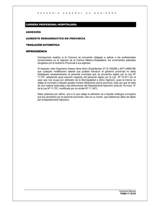 A S E S O R I A

G E N E R A L

D E

G O B I E R N O

CARRERA PROFESIONAL HOSPITALARIA
ADHESIÓN
AUMENTO REMUNERATIVO EN PROVINCIA
TRASLACIÓN AUTOMÁTICA
IMPROCEDENCIA
Corresponde analizar si la Comuna se encuentra obligada a aplicar a los profesionales
comprendidos en el régimen de la Carrera Médico-Hospitalaria, los incrementos salariales
otorgados por el Gobierno Provincial a sus agentes.
Al respecto, este Organismo Asesor tiene dicho (Expedientes 2113-1392/98 y 4071-4890198)
que cualquier modificación salarial que pudiere introducir el gobierno provincial no debe
trasladarse necesariamente al personal municipal que se encuentra regido por la Ley Nº
11.757, adoptando igual solución respecto del personal regido por la Ley Nº 10.471 (en el
caso que nos ocupa por adhesión de la Municipalidad a dicho régimen), pues la misma no
obliga al municipio a liquidar iguales montos retributivos que la provincia, toda vez que se trata
de una materia reservada a las atribuciones del Departamento Ejecutivo (artículo 19 inciso "a"
de la Ley Nº 11.757, modificado por su similar Nº 11. 857).
Debe aclararse por último, que a lo que obliga la adhesión es a liquidar análogos conceptos
que los percibidos por el personal provincial, más no su monto, que reiteramos debe ser fijado
por el Departamento Ejecutivo.

Compendio de Dictámenes

PÁGINA 117 DE 670

 