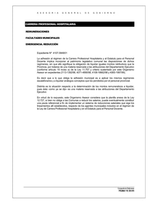 A S E S O R I A

G E N E R A L

D E

G O B I E R N O

CARRERA PROFESIONAL HOSPITALARIA
REMUNERACIONES
FACULTADES MUNICIPALES
EMERGENCIA. REDUCCIÓN

Expediente Nº 4107-3948/01
La adhesión al régimen de la Carrera Profesional Hospitalaria y al Estatuto para el Personal
Docente implica incorporar al patrimonio legislativo comunal las disposiciones de dichos
regímenes, sin que ello signifique la obligación de liquidar iguales montos retributivos que la
Provincia, por tratarse de una materia reservada a las atribuciones del Departamento Ejecutivo
(conforme artículo 19 inciso a) de la Ley 11.757 y criterio sustentado por este Organismo
Asesor en expedientes 2113-1392/98, 4071-4890/98, 4108-18662/98 y 4065-1997/99).
Es decir que a lo que obliga la adhesión municipal es a aplicar los mismos regímenes
escalafonarios y a liquidar análogos conceptos que los percibidos por el personal provincial.
Distinta es la situación respecto a la determinación de los montos remunerativos a liquidar,
pues ésta -como ya se dijo- es una materia reservada a las atribuciones del Departamento
Ejecutivo
En virtud de lo expuesto, este Organismo Asesor considera que la planilla anexa de la Ley
12.727, si bien no obliga a las Comunas a reducir los salarios, puede eventualmente constituir
una pauta referencial a fin de implementar un sistema de reducciones salariales que siga los
lineamientos allí establecidos, respecto de los agentes municipales incluidos en el régimen de
la Ley de Carrera Profesional Hospitalaria y en el Estatuto para el Personal Docente.

Compendio de Dictámenes

PÁGINA 118 DE 670

 