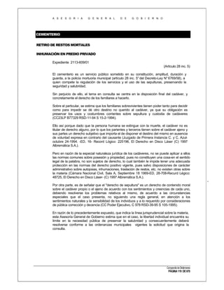 A S E S O R I A

G E N E R A L

D E

G O B I E R N O

CEMENTERIO
RETIRO DE RESTOS MORTALES
INHUMACIÓN EN PREDIO PRIVADO
Expediente 2113-609/01
(Artículo 28 inc. 5)
El cementerio es un servicio público sometido en su constitución, amplitud, duración y
guarda, a la policía mortuoria municipal (artículo 28 inc. 5° del Decreto-Ley N° 6769/58), a
quien compete la regulación de los servicios y el uso de las sepulturas, preservando la
seguridad y salubridad.
Sin perjuicio de ello, el tema en consulta se centra en la disposición final del cadáver, y
concretamente el derecho de los familiares a hacerlo.
Sobre el particular, se estima que los familiares sobrevivientes tienen poder tanto para decidir
como para impedir se dé otro destino no querido al cadáver, ya que su obligación es
preservar los usos y costumbres corrientes sobre sepultura y custodia de cadáveres
(CC23LP B77329 RSD-11-94 S 15-2-1994).
Ello así porque dado que la persona humana se extingue con la muerte, el cadáver no es
titular de derecho alguno, por lo que los parientes y terceros tienen sobre el cadáver ajeno y
sus partes un derecho subjetivo que importa el de disponer el destino del mismo en ausencia
de voluntad expresa en contrario del causante (Juzgado de Primera Instancia C. y C. Azuloctubre 24-1994. -ED, 16- Record Lógico: 225196, El Derecho en Disco Láser (C) 1997
Albremática S.A.).
Pero en razón de la especial naturaleza jurídica de los cadáveres, no se puede aplicar a ellos
las normas comunes sobre posesión y propiedad, pues no constituyen una cosa-en el sentido
legal de la palabra, no son sujetos de derecho, lo cual también le impide tener una adecuada
protección en las normas del derecho positivo vigente, pues salvo disposiciones de carácter
administrativo sobre autopsias, inhumaciones, traslación de restos, etc. no existen otras sobre
la materia (Cámara Nacional Civil, Sala A, Septiembre 18 1969-ED, 28-708-Recurd Légico:
48725, El Derecho en Disco Láser- (C) 1997 Albremática S.A.).
Por otra parte, es de señalar que el "derecho de sepultura" es un derecho de contenido moral
sobre el cadáver propio o el ajeno de acuerdo con los sentimientos y creencias de cada uno,
debiendo resolverse los problemas relativos al mismo, de acuerdo a las circunstancias
especiales que el caso presenta, no siguiendo una regla general, en atención a los
sentimientos naturales y la sensibilidad de los individuos y a lo requerido por consideraciones
de pública corrección y decencia (CC Poder Ejecutivo, C 978 RSD-39-95 S 105-1995).
En razón de lo precedentemente expuesto, que indica la línea jurisprudencial sobre la materia,
esta Asesoría General de Gobierno estima que en el caso, la libertad individual encuentra su
límite en la necesidad pública de preservar la salubridad y consecuentemente deberá
resolverse conforme a las ordenanzas municipales vigentes la solicitud que origina la
consulta.

Compendio de Dictámenes

PÁGINA 119 DE 670

 