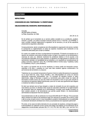 A S E S O R I A

G E N E R A L

D E

G O B I E R N O

CEMENTERIO
SEPULTURAS
CONCESIÓN DE USO: TEMPORARIA Y A PERPETUIDAD
OBLIGACIONES DEL MUNICIPIO. RESPONSABILIDAD

Consulta
SECRETARÍA LETRADA
La Plata, Noviembre de 1999.
(Art. 28 inc. 5)
Es de señalar que el cementerio es un servicio público sometido en su constitución, amplitud,
duración y guarda, a la policía municipal mortuoria (artículo 28 inc. 5° del Dec. Ley 6769/58), a
quien compete mediante reglamentos la regulación de los servicios y el uso de las sepulturas
preservando la seguridad y salubridad.
Consecuentemente, siendo competencia de la Municipalidad la organización del servicio, también
le corresponde su reglamentación en todos los aspectos necesarios para mantenerlo en las
condiciones adecuadas para cumplir su finalidad.
En cuanto a la cuestión de fondo, la jurisprudencia ha expresado: "El derecho de sepultura es un
derecho de contenido moral sobre el cadáver propio o el ajeno, de acuerdo con los sentimientos y
creencias de cada uno, debiendo resolverse los problemas relativos a él de acuerdo a las
circunstancias especiales que el caso presenta, no siguiendo una regla general, en atención a los
sentimientos naturales y la sensibilidad de los individuos y a lo requerido por consideraciones de
pública corrección y decencia". (CCiv. PE, C 978 RSD 39-95 S 10-5-95, Autos: "Castiñeira, Carlos
O. C/Castiñeira, Fany R. y otra s/Nulidad").
En cuanto a la duración del uso de las sepulturas, la misma puede ser temporaria aunque,
extendida a 99 años, o perpetua en cuyo caso ésta mantiene vigencia condicionada a la
permanencia del cementerio o su clausura.
Tratándose de una concesión temporaria la Suprema Corte de Justicia Bonaerense ha expresado
en la causa B-50.132, autos: "Kuani, Rodolfo y otro c/Municipalidad de Lomas de Zamora
s/Demanda contencioso administrativa" que: "La concesión de sepultura durante un plazo
determinado, obliga al Municipio a esperar su vencimiento para poder arrojar los restos allí
inhumados al osario común sin que sea motivo de excusación el error al que pudo inducirlo la
circunstancia de aparentar hallarse abandonada, pues aún en este caso igualmente está obligado
a mantener los restos en la sepultura".
Es decir que siempre que se haya otorgado un plazo de concesión de uso de la sepultura, por
mas extenso que fuera, no dándose otras causas de caducidad contenidas en la reglamentación
del cementerio debe ser respetado por la administración municipal, pues aquella concesión no
tiene carácter precario ni de benevolencia que permita quedar librado a la discrecionalidad
administrativa la disposición final de la sepultura.
Concordantemente con ello se sentenció en la Causa B-52.060 del 27/11/96 que: "Si la accionada
debía mantener los restos en las sepulturas hasta que caducara la concesión de la misma y pese
a ello los arrojo al osario común, lo que imposibilita su posterior individualización es incuestionable
la vulneración del derecho del titular de la misma y la procedencia de la reparación patrimonial".
Por ende, en los casos de daños derivados de una concesión de sepultura, corresponde juzgar a
la Municipalidad con aplicación de las normas del Código Civil relativas al incumplimiento de las
obligaciones convencionales (artículos 505, 511, 512, 519, 520, 522, 889 y conc. del Cód. Civ.)
Compendio de Dictámenes

PÁGINA 120 DE 670

 