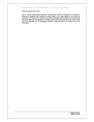 A S E S O R I A

G E N E R A L

D E

G O B I E R N O

SCBA, B-52.060 del 27/11/96.
Con la reseña jurisprudencial efectuada consideramos que se ha evacuado la consulta en
tratamiento, agregando para finalizar que debe estarse a los plazos fijados en el contrato de
concesión, y en el caso de la concesión a 99 años, el Municipio deberá esperar el vencimiento del
plazo para disponer de la sepultura y el traslado de los restos inhumados al osario común, salvo
que de conformidad con los reglamentos vigentes resulte admisible la renovación del uso del
cementerio.

Compendio de Dictámenes

PÁGINA 121 DE 670

 