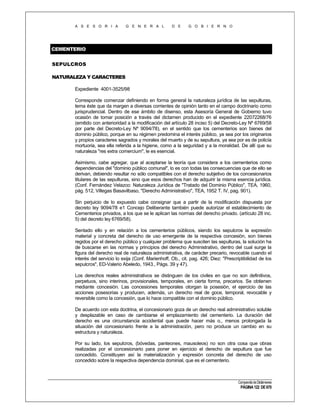 A S E S O R I A

G E N E R A L

D E

G O B I E R N O

CEMENTERIO
SEPULCROS
NATURALEZA Y CARACTERES
Expediente 4001-3525/98
Corresponde comenzar definiendo en forma general la naturaleza jurídica de las sepulturas,
tema éste que da margen a diversas corrientes de opinión tanto en el campo doctrinario como
jurisprudencial. Dentro de ese ámbito de disenso, esta Asesoría General de Gobierno tuvo
ocasión de tomar posición a través del dictamen producido en el expediente 22072268/76
(emitido con anterioridad a la modificación del artículo 28 inciso 5) del Decreto-Ley Nº 6769/58
por parte del Decreto-Ley Nº 9094/78), en el sentido que los cementerios son bienes del
dominio público, porque en su régimen predomina el interés público, ya sea por los originarios
y propios caracteres sagrados y morales del muerto y de su sepultura, ya sea por es de policía
mortuoria, sea ella referida a la higiene, como a la seguridad y a la moralidad. De allí que su
naturaleza "res extra comercium", le es esencial.
Asimismo, cabe agregar, que al aceptarse la teoría que considera a los cementerios como
dependencias del "dominio público comunal", lo es con todas las consecuencias que de ello se
derivan, debiendo resultar no sólo compatibles con el derecho subjetivo de los concesionarios
titulares de las sepulturas, sino que esos derechos han de adquirir la misma esencia jurídica.
(Conf. Fernández Velazco: Naturaleza Jurídica de "Tratado del Dominio Público", TEA, 1960,
pág. 512, Villegas Basavilbaso, "Derecho Administrativo", TEA, 1952 T. IV, pag. 901).
Sin perjuicio de lo expuesto cabe consignar que a partir de la modificación dispuesta por
decreto ley 9094/78 e1 Concejo Deliberante también puede autorizar el establecimiento de
Cementerios privados, a los que se le aplican las normas del derecho privado. (artículo 28 inc.
5) del decreto ley 6769/58).
Sentado ello y en relación a los cementerios públicos, siendo los sepulcros la expresión
material y concreta del derecho de uso emergente de la respectiva concesión, son bienes
regidos por el derecho público y cualquier problema que susciten las sepulturas, la solución ha
de buscarse en las normas y principios del derecho Administrativo, dentro del cual surge la
figura del derecho real de naturaleza administrativa, de carácter precario, revocable cuando el
interés del servicio lo exija (Conf. Marienhoff, Ob., cit. pag. 426; Diez: "Prescriptibilidad de los
sepulcros", ED-Valerio Abeledo, 1943., Págs. 39 y 47).
Los derechos reales administrativos se distinguen de los civiles en que no son definitivos,
perpetuos, sino interinos, provisionales, temporales, en cierta forma, precarios. Se obtienen
mediante concesión. Las concesiones temporales otorgan la posesión, el ejercicio de las
acciones posesorias y producen, además, un derecho real de goce, temporal, revocable y
reversible como la concesión, que lo hace compatible con el dominio público.
De acuerdo con esta doctrina, el concesionario goza de un derecho real administrativo soluble
y desplazable en caso de cambiarse el emplazamiento del cementerio. La duración del
derecho es una circunstancia accidental que puede hacer más o., menos prolongada la
situación del concesionario frente a la administración, pero no produce un cambio en su
estructura y naturaleza.
Por su lado, los sepulcros, (bóvedas, panteones, mausoleos) no son otra cosa que obras
realizadas por el concesionario para poner en ejercicio el derecho de sepultura que fue
concedido. Constituyen así la materialización y expresión concreta del derecho de uso
concedido sobre la respectiva dependencia dominial, que es el cementerio.

Compendio de Dictámenes

PÁGINA 122 DE 670

 