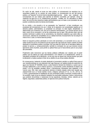 A S E S O R I A

G E N E R A L

D E

G O B I E R N O

En razón de ello, desde el punto de vista jurídico, el concesionario de sepultura de un
cementerio público es un usuario de cosa pública, un concesionario de uso del dominio
público, y el "sepulcro" es de la misma naturaleza legal que las obras que cualquier otro
concesionario de uso realiza para ejercitar el derecho concedido; por ejemplo: obras de
captación de agua de un río, instalaciones portuarias, muelles, etc. Su naturaleza no difiere
pues, de la de los otros derechos reales administrativos que, en base a una concesión de uso,
pueden constituirse sobre los bienes dominicales.
En su mérito, y de acuerdo a lo ya expresado, los "sepulcros", si bien constituyen una
propiedad del concesionario de uso, o titular de la sepultura, son propiedades regidas por el
derecho público, administrativo, su propiedad -en principio- no esta regido, disciplinado, ni
determinado por el derecho civil, sino por el derecho administrativo, y en primer termino por el
texto mismo de la concesión y el de las ordenanzas que la rigen. Ello permite inferir que del
carácter dominical o público de los cementerios, los derechos subjetivos que sobre ellos se
reconozcan, además de compatibles con su calidad dominial, forzosamente han de adquirir el
mismo tono o color, la misma esencia jurídica.
Sobre el esquema jurídico planteado en torno del cementerio y la concesión de su uso, no
caben dudas de que la circunstancia que las aguas del Lago Epecuen hayan cubierto el predio
destinado al cementerio publico municipal, hizo que éste por hecho de la naturaleza dejara de
prestar el servicio y, consecuentemente, también la concesión de uso que terceros venían
ejerciendo sobre el predio, pues perdió su aptitud física que lo hacia idóneo para el uso propio
del cementerio.
Finalmente cabe mencionar que los bienes públicos artificiales son creados por el poder
público que los afecta por actos administrativos. Con relación a la desafectación, siendo su
naturaleza correlativa de la afectación, va de suyo que se siguen las mismas pautas que para
la afectación e implica sustraer el bien de su destino al uso al que estaba afectado.
En consecuencia, habiendo el predio destinado al cementerio perdido su aptitud física para el
uso, transformándose en una extensión del Lago Epecuen con aptitud propia de reservorio de
agua (ver Decreto Nº 9320/86), llevan a esta Asesoría General de Gobierno a opinar que el
Concejo Deliberante, si así lo estima oportuno y conveniente, podría desafectar el destino del
predio, a fin de posibilitar aquellas obras y demoliciones necesarias para adaptarlo a los
nuevos usos. Ello, claro esta, guardando siempre el debido respeto sobre todo aquello que
anteriormente tuvo un hondo sentido moral y religioso (artículos 27 inc. 3), 24 y 28 inc. 5)
L.O.M.) y garantizándose la habilitación de otro cementerio publico municipal, si todavía ello no
ha sucedido, lugar al que se deberán trasladar los eventuales cadáveres, restos o reducciones
que pudieran encontrarse o reclamarse de las sepulturas, bóvedas, nichos, velando por la
higiene, seguridad y salubridad pública, en ejercicio de la policía mortuoria.

Compendio de Dictámenes

PÁGINA 123 DE 670

 