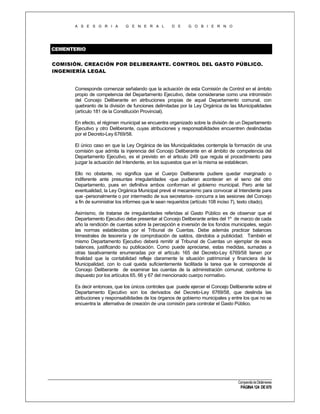 A S E S O R I A

G E N E R A L

D E

G O B I E R N O

CEMENTERIO
COMISIÓN. CREACIÓN POR DELIBERANTE. CONTROL DEL GASTO PÚBLICO.
INGENIERÍA LEGAL

Corresponde comenzar señalando que la actuación de esta Comisión de Control en el ámbito
propio de competencia del Departamento Ejecutivo, debe considerarse como una intromisión
del Concejo Deliberante en atribuciones propias de aquel Departamento comunal, con
quebranto de la división de funciones delimitadas por la Ley Orgánica de las Municipalidades
(artículo 181 de la Constitución Provincial).
En efecto, el régimen municipal se encuentra organizado sobre la división de un Departamento
Ejecutivo y otro Deliberante, cuyas atribuciones y responsabilidades encuentren deslindadas
por el Decreto-Ley 6769/58.
El único caso en que la Ley Orgánica de las Municipalidades contempla la formación de una
comisión que admita la injerencia del Concejo Deliberante en el ámbito de competencia del
Departamento Ejecutivo, es el previsto en el articulo 249 que regula el procedimiento para
juzgar la actuación del Intendente, en los supuestos que en la misma se establecen.
Ello no obstante, no significa que el Cuerpo Deliberante pudiere quedar marginado o
indiferente ante presuntas irregularidades -que pudieran acontecer en el seno del otro
Departamento, pues en definitiva ambos conforman el gobierno municipal. Pero ante tal
eventualidad, la Ley Orgánica Municipal prevé el mecanismo para convocar al Intendente para
que -personalmente o por intermedio de sus secretarios- concurra a las sesiones del Concejo
a fin de suministrar los informes que le sean requeridos (artículo 108 inciso 7), texto citado).
Asimismo, de tratarse de irregularidades referidas al Gasto Público es de observar que el
Departamento Ejecutivo debe presentar al Concejo Deliberante antes del 1º de marzo de cada
año la rendición de cuentas sobre la percepción e inversión de los fondos municipales, según
las normas establecidas por el Tribunal de Cuentas. Debe además practicar balances
trimestrales de tesorería y de comprobación de saldos, dándolos a publicidad. También el
mismo Departamento Ejecutivo deberá remitir al Tribunal de Cuentas un ejemplar de esos
balances, justificando su publicación. Como puede apreciarse, estas medidas, sumadas a
otras taxativamente enumeradas por el artículo 165 del Decreto-Ley 6769/58 tienen por
finalidad que la contabilidad refleje claramente la situación patrimonial y financiera de la
Municipalidad, con lo cual queda suficientemente facilitada la tarea que le corresponde al
Concejo Deliberante de examinar las cuentas de la administración comunal, conforme lo
dispuesto por los artículos 65, 66 y 67 del mencionado cuerpo normativo.
Es decir entonces, que los únicos controles que puede ejercer el Concejo Deliberante sobre el
Departamento Ejecutivo son los derivados del Decreto-Ley 6769/58, que deslinda las
atribuciones y responsabilidades de los órganos de gobierno municipales y entre los que no se
encuentra la alternativa de creación de una comisión para controlar el Gasto Público.

Compendio de Dictámenes

PÁGINA 124 DE 670

 