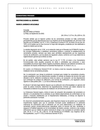 A S E S O R I A

G E N E R A L

D E

G O B I E R N O

CEMENTERIO PRIVADO
RESTRICCIONES AL DOMINIO
MARCO JURÍDICO APLICABLE

Consulta
SECRETARÍA LETRADA
La Plata, de Septiembre de 2002.
(Art. 28 inc. 5, 27 inc. 26 y 226 inc. 23)
Procede señalar que el régimen jurídico de los cementerios privados se halla conformado
principalmente por las disposiciones de la Ley Orgánica de las Municipalidades (art. 28 inciso 5 del
Decreto-Ley N 6769/58), Ley N° 11.723 y Ordenanza G eneral N° 221 de fecha 30 de junio de
1978, en la medida que en esa Comuna no haya sido derogada y sustituida por otra destinada a
regular la materia que se trata.
La aludida disposición de la L.O.M., en la redacción dada por el Decreto-Ley N°9094/78, faculta a
los concejos Deliberantes a establecer cementerios públicos y autorizar el establecimiento de
cementerios privados, siempre que éstos sean admitidos expresamente por las respectivas
normas de zonificación y por los planes de regulación urbana, conforme con lo que determine la
reglamentación general que al efecto se dicte.
En tal sentido, cabe señalar asimismo que la Ley N° 11.723, al incluir a los Cementerios
Convencionales entre aquellos proyectos de obras o actividades que produzcan o sean
susceptibles de producir algún efecto negativo al ambiente, determina que deberán someterse a la
evaluación de impacto ambiental por la Autoridad Municipal (art. 10, Anexo II, inc. c).
En cuanto a la Ordenanza General N° 221, la misma p revé los recaudos necesarios para la
instalación de los cementerios privados.
Así, la autorización que otorga la jurisdicción municipal para instalar los cementerios privados,
queda supeditada a que los peticionantes acrediten el carácter de titulares del dominio del suelo
afectado a tal fin, debiendo cumplirse-en todos los casos y sin excepción- con las disposiciones
que contengan los códigos de edificación y las normas de zonificación y de regulación urbana
vigente en cada partido (arts. 1, 2 y 6 de la Ordenanza citada).
El artículo 5 del texto legal referido dispone que es atribución de la Municipalidad, en ejercicio del
poder de policía mortuoria, determinar las especificaciones mínimas que deben observar los
interesados al elaborar los proyectos de instalación de cementerios privados.
La Ordenanza General regula y limita el marco de actuación del propietario del cementerio en
atención a la peculiaridad de su actividad, la que deberá desenvolverse de conformidad con las
pautas y recaudos establecidos por el Departamento Deliberativo, al tiempo de disponer la
pertinente autorización municipal.
En virtud de lo precedentemente expuesto, este Organismo Asesor es de opinión que no existirían
impedimentos legales para que la autoridad municipal pueda establecer-en la pertinente
ordenanza de autorización para la afectación de una zona determinada a la instalación de
cementerio parque privado-restricciones especificas sobre el dominio del bien, tendientes a
asegurar la finalidad asignada con la funcionalidad del destino previsto, conforme a las amplias
atribuciones que en materia de policía mortuoria le otorga a los municipios la normativa vigente
(arts. 28 inc. 5, 27 inc. 26 y 226 inc. 23 del Decreto-Ley N° 6769/58 –Ley Orgánica de las
Municipalidades-, Ley N°11.723 y Ordenanza General N°221).

Compendio de Dictámenes

PÁGINA 125 DE 670

 