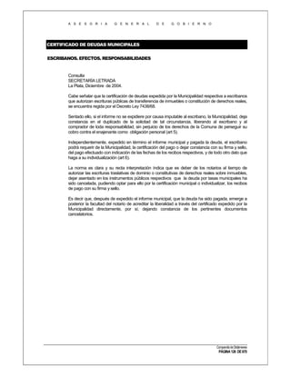 A S E S O R I A

G E N E R A L

D E

G O B I E R N O

CERTIFICADO DE DEUDAS MUNICIPALES
ESCRIBANOS. EFECTOS. RESPONSABILIDADES

Consulta
SECRETARÍA LETRADA
La Plata, Diciembre de 2004.
Cabe señalar que la certificación de deudas expedida por la Municipalidad respectiva a escribanos
que autorizan escrituras públicas de transferencia de inmuebles o constitución de derechos reales,
se encuentra regida por el Decreto Ley 7438/68.
Sentado ello, si el informe no se expidiere por causa imputable al escribano, la Municipalidad, deja
constancia en el duplicado de la solicitad de tal circunstancia, liberando al escribano y al
comprador de toda responsabilidad, sin perjuicio de los derechos de la Comuna de perseguir su
cobro contra el enajenante como obligación personal (art 5).
Independientemente, expedido en término el informe municipal y pagada la deuda, el escribano
podrá requerir de la Municipalidad, la certificación del pago o dejar constancia con su firma y sello,
del pago efectuado con indicación de las fechas de los recibos respectivos, y de todo otro dato que
haga a su individualización (art 6).
La norma es clara y su recta interpretación índica que es deber de los notarios al tiempo de
autorizar las escrituras traslativas de dominio o constitutivas de derechos reales sobre inmuebles,
dejar asentado en los instrumentos públicos respectivos que la deuda por tasas municipales ha
sido cancelada, pudiendo optar para ello por la certificación municipal o individualizar, los recibos
de pago con su firma y sello.
Es decir que, después de expedido el informe municipal, que la deuda ha sido pagada, emerge a
posterior la facultad del notario de acreditar la liberalidad a través del certificado expedido por la
Municipalidad directamente, por sí, dejando constancia de los pertinentes documentos
cancelatorios.

Compendio de Dictámenes

PÁGINA 126 DE 670

 
