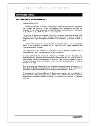 A S E S O R I A

G E N E R A L

D E

G O B I E R N O

CERTIFICADOS DE OBRA
PAGO IMPUTACIÓN. RÉGIMEN APLICABLE
Expediente 4083-493/96
La consulta está motivada en reclamos formulados por empresas contratistas, las que estiman
que los pagos que efectúa la Comuna cuando existe mora, correspondería atribuirlos a la
liquidación de intereses y saldo de capital original de las primeras certificaciones adeudadas,
en los términos de los artículo 773, 776 y 777 del Código Civil.
Por su lado la Intendencia entiende que podría cancelarse independientemente cada
certificado, más allá de que se halla pagado el capital en mora, en base al principio de
integralidad de los pagos consagrado en los artículos 45 y 46 de la Ley de Obras Públicas N°
6021.
La cuestión reviste importancia económica para la Municipalidad toda vez que de adoptarse el
criterio de los contratistas sustentado en el Código de fondo, surgen diferencias que
incrementan la deuda Comunal.
Este Organismo Asesor adelanta su coincidencia con el dictamen producido por la
Subsecretaría de Legal y Técnica (fojas 3/5) de esta Intendencia.
En efecto, del texto de los artículos 45 y 46 de la Ley N° 6021 surge con claridad que los
certificados de obra deben ser abonados en forma independiente. En este orden de ideas, la
primera de las normas citadas establece el plazo para hacer efectiva la cancelación de los
mismos y el derecho de los contratistas a percibir intereses moratorios cuando se registren
demoras en los pagos.
Obvio es destacar que la existencia de una legislación especial que regula la materia (Ley de
Obras Públicas 6021), hace inaplicables al caso de las certificaciones de obra los principios
generales que en materia de extinción de las obligaciones contempla el Código Civil.
En consecuencia, esta Asesoría General de Gobierno es de opinión que los certificados de
obra en cuestión deberán cancelarse de inmediato (a fin de evitar ulteriores reclamos judiciales
derivados de la demora en el pago), con ajuste a lo dispuesto por los artículos 45 y 46 de la
Ley N°6021.

Compendio de Dictámenes

PÁGINA 127 DE 670

 