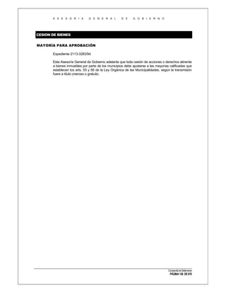 A S E S O R I A

G E N E R A L

D E

G O B I E R N O

CESION DE BIENES
MAYORÍA PARA APROBACIÓN
Expediente 2113-3283/94
Esta Asesoría General de Gobierno adelanta que toda cesión de acciones o derechos atinente
a bienes inmuebles por parte de los municipios debe ajustarse a las mayorías calificadas que
establecen los arts. 55 y 56 de la Ley Orgánica de las Municipalidades, según la transmisión
fuere a título oneroso o gratuito.

Compendio de Dictámenes

PÁGINA 128 DE 670

 