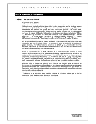 A S E S O R I A

G E N E R A L

D E

G O B I E R N O

CESIÓN DE CRÉDITOS TRIBUTARIOS
PROYECTO DE ORDENANZA
Expediente 2113-1553/98
Cabe comenzar puntualizando que los créditos fiscales cuya cesión aquí se gestiona, surgen
de relaciones jurídico-tributarias integradas por los correlativos derechos y obligaciones
emergentes del ejercicio del poder tributario. Relaciones jurídicas que, como tales,
corresponden al derecho público por vincularse con la facultad tributaria, que es manifestación
del poder de imperio del Estado y dé su soberanía, de origen constitucional (artículos 103 inc.
1, 144 inciso 9 y 192 inciso 5, Constitución Provincial; Conf. Giuliani Fonrouge, "Derecho
Financiero", T. 1, página 345 y si,; Andreozzi, H., "Derecho Tributario Argentino", T. 1, página
227 y siguientes; Jarach, D., "Curso superior de Derecho Tributario", T. L, pág. 131 y ss.).
Es decir, que siendo de derecho público la relación jurídico- tributaria, por corresponder a la
vinculación que se crea entre el Estado y los particulares, como consecuencia del ejercicio del
poder tributario, el crédito emergente pertenece al Estado y la Administración Nacional,
Provincial o Municipal es mandataria que debe extremar su celo para el cobro de ese crédito
por la naturaleza de las funciones que desempeña.
Luego, si consideramos que el efecto y finalidad de la cesión de créditos, consiste en hacer
salir un derecho del patrimonio del enajenante, el cedente, para hacerlo entrar tal cual es, es
decir, con los mismos caracteres intrínsecos y sin modificación alguna, en el patrimonio del
adquirente, el cesionario (v. Rezzónico, L.M. "Contratos", 2da. ed., T. L, pág. 433), no podría
en tales condiciones transmitirse o enajenarse un crédito tributario, que como se lleva dicho,
es la manifestación del poder del Estado y su soberanía, que como tales resultan incesibles.
Por otra parte, la cesión de créditos, en el carácter de contrato, lleva a sostener su
improcedencia -en cuanto de créditos tributarios se trata- por las diferencias de estructura que
presenta dicho crédito con el emanado de las relaciones del derecho privado, que impiden su
cesibilidad, por cuanto las convenciones que pudieren celebrarse en tal sentido lesionarían el
espíritu de la institución tributaria.
En función de lo expuesto, esta Asesoría General de Gobierno estima que no resulta
legalmente viable la sanción de la ordenanza proyectada

Compendio de Dictámenes

PÁGINA 129 DE 670

 