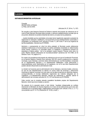 A S E S O R I A

G E N E R A L

D E

G O B I E R N O

CLAUSURA
ESTABLECIMIENTOS AVÍCOLAS

Consulta
SECRETARÍA LETRADA
La Plata, abril de 2005.
(Artículos 24, 27, 28 inc. 7 y 107)
Se consulta a esta Asesoría General de Gobierno respecto del proyecto de ordenanza por el
cual el Poder Ejecutivo Municipal debe proceder a clausurar establecimientos avícolas que se
encuentren afectando la sanidad ambiental del entorno y la salud de los pobladores.
... resulta indudable que las autoridades comunales tienen legalmente asignada la potestad de
reglamentar la radicación, habilitación y funcionamiento de los establecimientos comerciales e
industriales y su zonificación (conf. artículos 27 inciso 1º y 28º inciso 7º de la Ley Orgánica de
las Municipalidades –Decreto-Ley N° 6769/58-.
Asimismo, y precisamente en virtud de dicha potestad, el Municipio puede válidamente
establecer restricciones al funcionamiento de ciertas actividades industriales en determinadas
zonas cuando, conforme a un razonable criterio, su instalación o subsistencia contraria y/o
perjudique al interés público. Así lo ha señalado nuestro Superior Tribunal, entre otros, en
autos “Martins Oliveira s/Demanda de Inconstitucionalidad” (sentencia del 10-4-1984, en El
Derecho Tomo 110, página 411).
En cuanto a la procedencia del proyecto de ordenanza es de ver que la Constitución Provincial,
en su Sección Séptima, Capítulo Único (artículos 190-197), prevé la existencia de un régimen
municipal, cuyos intereses y servicios serán administrados por una Municipalidad, compuesta
de un Departamento Ejecutivo y un Departamento Deliberativo, cuyas atribuciones y
responsabilidades serán deslindadas por la Legislatura, con el fin que esos Departamentos
puedan atender eficazmente la administración local.
La división de funciones para la administración de los intereses y servicios locales, entonces,
en que los dos Departamentos no ejercen en común todas las funciones y atribuciones
inherentes al régimen municipal, sino que cada una de ellas es ejercida por diferentes órganos,
correspondiéndole al Concejo Deliberante reglamentar las materias delegadas por la
Legislatura y al Departamento Ejecutivo, ejecutar las ordenanzas y, además, ejercer la
administración del municipio (artículos 24, 27 y 107 del Decreto-Ley N° 6769/58).
Cabe concluir que la iniciativa elevada avasallaría facultades propias del Departamento
Ejecutivo, hecho que torna inviable su sanción.
Sin perjuicio de lo expuesto previo a todo trámite, “resultaba indispensable se confiera
intervención al Ministerio de Asuntos Agrarios en el marco de las atribuciones que le han sido
conferidas por la normativa legal y reglamentaria mencionada (conf. artículo 2 incs. 2, 3, 11 y
concordantes Ley Nº 13.175 y Resolución Nº 81/00 y modif.”).

Compendio de Dictámenes

PÁGINA 130 DE 670

 