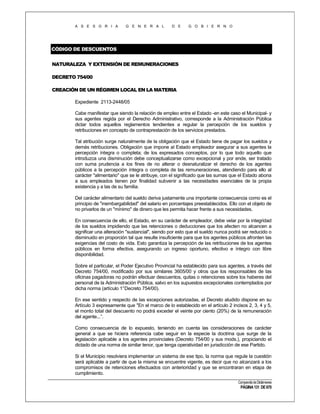 A S E S O R I A

G E N E R A L

D E

G O B I E R N O

CÓDIGO DE DESCUENTOS
NATURALEZA Y EXTENSIÓN DE REMUNERACIONES
DECRETO 754/00
CREACIÓN DE UN RÉGIMEN LOCAL EN LA MATERIA
Expediente 2113-2448/05
Cabe manifestar que siendo la relación de empleo entre el Estado -en este caso el Municipal- y
sus agentes regida por el Derecho Administrativo, corresponde a la Administración Pública
dictar todos aquellos reglamentos tendientes a regular la percepción de los sueldos y
retribuciones en concepto de contraprestación de los servicios prestados.
Tal atribución surge naturalmente de la obligación que el Estado tiene de pagar los sueldos y
demás retribuciones. Obligación que impone al Estado empleador asegurar a sus agentes la
percepción íntegra o completa; de los expresados conceptos, por lo que todo aquello que
introduzca una disminución debe conceptualizarse como excepcional y por ende, ser tratado
con suma prudencia a los fines de no alterar o desnaturalizar el derecho de los agentes
públicos a la percepción íntegra o completa de las remuneraciones, atendiendo para ello al
carácter "alimentario" que se le atribuye, con el significado que las sumas que el Estado abona
a sus empleados tienen por finalidad subvenir a las necesidades esenciales de la propia
existencia y a las de su familia.
Del carácter alimentario del sueldo deriva justamente una importante consecuencia como es el
principio de "inembargabilidad" del salario en porcentajes preestablecidos. Ello con el objeto de
no privarlos de un "mínimo" de dinero que les permita hacer frente a sus necesidades.
En consecuencia de ello, el Estado, en su carácter de empleador, debe velar por la integridad
de los sueldos impidiendo que las retenciones o deducciones que los afecten no alcancen a
significar una alteración "sustancial", siendo por esto que el sueldo nunca podrá ser reducido o
disminuido en proporción tal que resulte insuficiente para que los agentes públicos afronten las
exigencias del costo de vida. Esto garantiza la percepción de las retribuciones de los agentes
públicos en forma efectiva, asegurando un ingreso oportuno, efectivo e íntegro con libre
disponibilidad.
Sobre el particular, el Poder Ejecutivo Provincial ha establecido para sus agentes, a través del
Decreto 754/00, modificado por sus similares 3605/00 y otros que los responsables de las
oficinas pagadoras no podrán efectuar descuentos, quitas o retenciones sobre los haberes del
personal de la Administración Pública, salvo en los supuestos excepcionales contemplados por
dicha norma (artículo 1°Decreto 754/00).
En ese sentido y respecto de las excepciones autorizadas, el Decreto aludido dispone en su
Artículo 3 expresamente que "En el marco de lo establecido en el artículo 2 incisos 2, 3, 4 y 5,
el monto total del descuento no podrá exceder el veinte por ciento (20%) de la remuneración
del agente...”.
Como consecuencia de lo expuesto, teniendo en cuenta las consideraciones de carácter
general a que se hiciera referencia cabe seguir en la especie la doctrina que surge de la
legislación aplicable a los agentes provinciales (Decreto 754/00 y sus mods.), propiciando el
dictado de una norma de similar tenor, que tenga operatividad en jurisdicción de ese Partido.
Si el Municipio resolviera implementar un sistema de ese tipo, la norma que regule la cuestión
será aplicable a partir de que la misma se encuentre vigente, es decir que no alcanzará a los
compromisos de retenciones efectuados con anterioridad y que se encontraran en etapa de
cumplimiento.
Compendio de Dictámenes

PÁGINA 131 DE 670

 