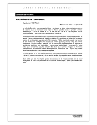 A S E S O R I A

G E N E R A L

D E

G O B I E R N O

COMISIÓN DE VECINOS
RESPONSABILIDAD DE LOS MIEMBROS
Expediente 2113-1783/99
(Artículos 178 inciso 3 y Capítulo IX)
La referida Comisión, por sus características y funciones, se ubica entre aquellas comisiones
de vecinos que se nombran para vigilar o hacer ejecutar obras o prestar servicios
determinados, a que se refiere el inc. 3° del artíc ulo 178 de la Ley Orgánica de las
Municipalidades, y que actúan como auxiliares del Intendente.
Para determinar la responsabilidad que pudiere corresponderle a los miembros integrantes de
aquélla Comisión éste Organismo Asesor considera que los mismos no reúnen los caracteres
propios de empleados o, agentes de la Administración Pública Municipal, pues la intervención
de los mismos no configura una relación de empleo público pues no surge de normas
estatutarias o contractuales y además, por no desarrollar profesionalmente la actividad al
servicio del Municipio, con continuidad, permanencia, exclusividad y remuneración, notas
éstas que caracterizan aquella relación. Es decir que quienes integren la "Comisión
Administradora de Servicios Rurales Municipales del. Partido de Mar Chiquita" no pueden
considerarse miembros o empleados municipales.
En razón de ello no se encuentran alcanzados por la responsabilidad contenida en el artículo
194 de la Constitución Provincial y en el Capitulo IX de la Ley Orgánica de las Municipalidades.
Claro está que ello no implica quedar exonerados de la responsabilidad civil o penal
emergentes de sus actos personales de conformidad a los códigos y leyes aplicables en cada
caso.

Compendio de Dictámenes

PÁGINA 132 DE 670

 