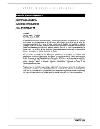 A S E S O R I A

G E N E R A L

D E

G O B I E R N O

COMISIÓN INTERDEPARTAMENTAL
COMPETENCIA MUNICIPAL
FUNCIONES Y ATRIBUCIONES
CARÁCTER VINCULANTE

Consulta
SECRETARÍA LETRADA
La Plata, Junio de 2003.
Corresponde señalar que del análisis de la Ordenanza citada surge que se trata de una Comisión
conformada por representantes de ambas ramas del gobierno comunal, y por tal razón sin
dependencia exclusiva de ninguno de ellos, creada con la finalidad de constituir un espacio
municipal en el que se defina "en forma consensuada la prioridad de obras, los mecanismos de
distribución, métodos y características del financiamiento particular de cada una de las obras que
se ejecuten..." en el marco de ese Fondo de Financiamiento, teniendo en cuenta la diversidad de
zonas y sectores donde podrían ejecutarse las obras.
En ese orden, el ámbito de las atribuciones asignadas a la Comisión en cuestión debe
interpretarse armonizando las mismas con el plexo normativo vigente en la materia esencialmente
la Ley Orgánica de las Municipalidades -Decreto-Ley 6769/58- y la Ordenanza General 165.
denominada de "Obras Públicas Municipales", habida cuenta que una norma de rango local jamás
podría restringir, alterar o modificar legítimas competencias asignadas por Ley a los
departamentos comunales.
Repárese que las resoluciones que adopte la Comisión -la que actuaría como ente consultivo y de
seguimiento y control- en modo alguno tienen carácter vinculante para el órgano competente, sino
más bien se constituirían en acto preparatorio de una decisión que habrá de adoptar en definitiva y
sin mengua de sus atribuciones legales -según el caso- la autoridad municipal correspondiente.

Compendio de Dictámenes

PÁGINA 133 DE 670

 