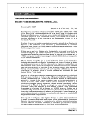 A S E S O R I A

G E N E R A L

D E

G O B I E R N O

COMISIÓN INVESTIGADORA
CUMPLIMIENTO DE ORDENANZAS.
CREACIÓN POR CONCEJO DELIBERANTE. INGERENCIA LEGAL

Expediente 2113-999/97
(Artículos 65, 66, 67, 108 inciso 7, 165 y 249)
Este Organismo Asesor tiene dicho (expedientes 2113-1797/90, 2113-3363/94, 4072-117/92)
que la actuación de "comisiones investigadoras" en el ámbito propio de competencia del
Departamento Ejecutivo, debe considerarse como una intromisión del Concejo Deliberante en
atribuciones propias de aquel Departamento comunal, con quebranto de la división de
funciones delimitadas por la Ley Orgánica de las Municipalidades (artículo 191 de la
Constitución Provincial).
En efecto, el régimen municipal se encuentra organizado sobre la división de un Departamento
Ejecutivo y otro Deliberante, cuyas atribuciones y responsabilidades se encuentran
deslindadas por el Decreto Ley 6769/58, para que ellos puedan atender eficazmente a todos
los intereses y servicios locales.
El único caso en que la Ley Orgánica de las Municipalidades contempla la formación de una
comisión investigadora que admita la injerencia del Concejo Deliberante en el ámbito de
competencia del Departamento Ejecutivo, es el previsto en el artículo 249 (modificado por Ley
11.866), que regula el procedimiento para juzgar la actuación del Intendente, en los supuestos
que en la misma se establecen.
Ello no obstante, no significa que el Cuerpo Deliberante pudiere quedar marginado o
indiferente ante presuntas irregularidades administrativas que pudieran acontecer en el seno
del otro Departamento, pues en definitiva ambos conforman el gobierno municipal. Pero ante
tal eventualidad, la Ley Orgánica Municipal prevé el mecanismo de convocar al Intendente
para que -personalmente o por intermedio de sus secretarios- concurra a las sesiones del
Concejo para suministrar los informes que le sean requeridos, estableciéndose que la no
concurrencia o la negativa a brindar los informes solicitados será considerada falta grave
(artículo 108, inc. 7° texto citado).
,
Asimismo, de tratarse de irregularidades referidas al manejo de las cuentas municipales (punto
b) de la consulta en análisis), es de observar que el Departamento Ejecutivo debe presentar al
Concejo Deliberante antes del 1° de marzo de cada a ño la rendición de cuentas sobre la
percepción e inversión de los fondos municipales, según las normas establecidas por el
Tribunal de Cuentas. Debe además, practicar balances trimestrales de tesorería y de
comprobación de saldos, dándolos a publicidad. También el mismo Departamento Ejecutivo
deberá remitir al Tribunal de Cuentas un ejemplar de esos balances, justificando su
publicación. Como puede apreciarse en estas medidas, sumadas a otras taxativamente
enumeradas por el artículo 165 del Decreto Ley 6769/58, tienen por finalidad que la
contabilidad refleje claramente la situación patrimonial y financiera de la Municipalidad, con lo
cual queda suficientemente facilitada la tarea que le corresponde al Concejo Deliberante de
examinar las cuentas de la administración comunal, conforme lo dispuesto por los artículos 65,
66 y 67 del mencionado cuerpo normativo.
De lo expuesto se concluye que la Ley Orgánica Municipal no autoriza al Concejo Deliberante
a requerir informes en forma directa a las distintas oficinas dependientes del Departamento
Ejecutivo, ni a que se constituya en investigador de las actividades administrativas de éste,
debiendo, antes bien, para ejercer control sobre la actividad del ejecutivo comunal proceder
con sujeción a las normas del Decreto Ley 6769158 que han sido referenciadas.
Compendio de Dictámenes

PÁGINA 134 DE 670

 