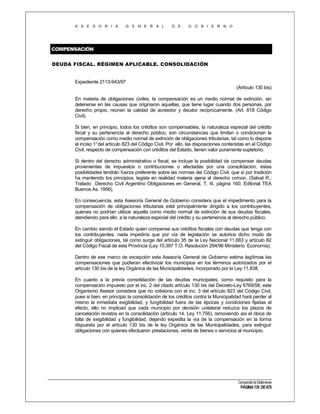 A S E S O R I A

G E N E R A L

D E

G O B I E R N O

COMPENSACIÓN
DEUDA FISCAL. RÉGIMEN APLICABLE. CONSOLIDACIÓN

Expediente 2113-943/97
(Artículo 130 bis)
En materia de obligaciones civiles, la compensación es un medio normal de extinción, sin
detenerse en las causas que originaron aquellas, que tiene lugar cuando dos personas, por
derecho propio, reúnen la calidad de acreedor y deudor recíprocamente. (Art. 818 Código
Civil).
Si bien, en principio, todos los créditos son compensables, la naturaleza especial del crédito
fiscal y su pertenencia al derecho público, son circunstancias que limitan o condicionan la
compensación como medio normal de extinción de obligaciones tributarias, tal como lo dispone
el inciso 1°del artículo 823 del Código Civil. Por ello, las disposiciones contenidas en el Código
Civil, respecto de compensación con créditos del Estado, tienen valor puramente supletorio.
Si dentro del derecho administrativo o fiscal, se incluye la posibilidad de compensar deudas
provenientes de impuestos o contribuciones o afectadas por una consolidación, éstas
posibilidades tendrán fuerza preferente sobre las normas del Código Civil, que si por tradición
ha mantenido los principios, legisla en realidad materia ajena al derecho común. (Salvat R.;
Tratado Derecho Civil Argentino Obligaciones en General, T. III, página 160; Editorial TEA
Buenos As. 1956).
En consecuencia, esta Asesoría General de Gobierno considera que el impedimento para la
compensación de obligaciones tributarias está principalmente dirigido a los contribuyentes,
quienes no podrían utilizar aquella como medio normal de extinción de sus deudas fiscales,
atendiendo para ello a la naturaleza especial del crédito y su pertenencia al derecho público.
En cambio siendo el Estado quien compense sus créditos fiscales con deudas que tenga con
los contribuyentes, nada impediría que por vía de legislación se autorice dicho modo de
extinguir obligaciones, tal como surge del artículo 35 de la Ley Nacional 11.683 y artículo 82
del Código Fiscal de esta Provincia (Ley 10.397 T.O. Resolución 294/96 Ministerio Economía).
Dentro de ese marco de excepción esta Asesoría General de Gobierno estima legítimas las
compensaciones que pudieran efectivizar los municipios en los términos autorizados por el
artículo 130 bis de la ley Orgánica de las Municipalidades, incorporado por la Ley 11.838.
En cuanto a la previa consolidación de las deudas municipales, como requisito para la
compensación impuesto por el inc. 2 del citado artículo 130 bis del Decreto-Ley 6769/58, este
Organismo Asesor considera que no colisiona con el inc. 3 del artículo 823 del Código Civil,
pues si bien, en principio la consolidación de los créditos contra la Municipalidad hará perder al
mismo la inmediata exigibilidad, y fungibilidad fuera de las épocas y condiciones fijadas al
efecto, ello no implicad que cada municipio por decisión unilateral reduzca los plazos de
cancelación revistos en la consolidación (artículo 14, Ley 11.756), removiendo así el óbice de
falta de exigibilidad y fungibilidad, dejando expedita la vía de la compensación en la forma
dispuesta por el artículo 130 bis de la ley Orgánica de las Municipalidades, para extinguir
obligaciones con quienes efectuaron prestaciones, venta de bienes o servicios al municipio.

Compendio de Dictámenes

PÁGINA 135 DE 670

 