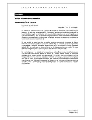 A S E S O R I A

G E N E R A L

D E

G O B I E R N O

CONCEJAL
REEMPLAZO-RENUNCIA- SUPLENTE
INCORPORACIÓN AL CUERPO
Expediente Nº 2113-693/01
(Artículos 1, 2, 5, 24, 69, 73 y 91)
La lectura del articulado de la Ley Orgánica Municipal se desprende que la intención del
legislador ha sido que el Departamento. Deliberativo -a quien corresponde precisamente la
función deliberante y la administración de la Municipalidad conjuntamente con el Departamento
Ejecutivo (artículos 1 y 24)-, se encuentre integrado para ello con la-totalidad de los miembros
que les corresponda según el número que le ha fijado la misma, de acuerdo a la cantidad de
habitantes de cada distrito (artículo 2).
En ese sentido se prevé que los concejales suplentes se deberán incorporar al Cuerpo
Deliberativo no bien se produzca la vacante (artículo 88), no pudiendo, en caso de presentar
su excusación o renuncia, abandonar el cargo hasta recibir la comunicación de la aceptación
(artículo 91), en razón que el desempeño de las funciones electivas municipales de cada
Partido es obligatorio para quienes tengan en él su domicilio real (artículo 5).
En esa inteligencia y en relación al tema planteado, la Ley Orgánica Municipal ha dispuesto
que producida una vacante durante el receso, el Concejo deberá proveer el respectivo
reemplazo en la primera reunión ordinaria (artículo 73), es decir, que no ha dejado librado al
Cuerpo el decidir en qué tiempo deberá ser tratada la renuncia y su consiguiente reemplazo,
sino que en forma específica ha establecido que lo es en la primera reunión ordinaria del
mismo, siendo éste el facultado para tratar las cuestiones de hecho y motivos de la renuncia,
con adecuación a la intención ya reseñada del legislador de que las vacantes sean cubiertas
con celeridad.

Compendio de Dictámenes

PÁGINA 137 DE 670

 