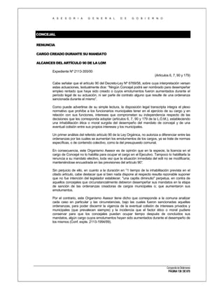 A S E S O R I A

G E N E R A L

D E

G O B I E R N O

CONCEJAL
RENUNCIA
CARGO CREADO DURANTE SU MANDATO
ALCANCES DEL ARTÍCULO 90 DE LA LOM
Expediente Nº 2113-355/00
(Artículos 6, 7, 90 y 179)
Cabe señalar que el artículo 90 del Decreto-Ley Nº 6769/58, sobre cuya interpretación versan
estas actuaciones, textualmente dice: “Ningún Concejal podrá ser nombrado para desempeñar
empleo rentado que haya sido creado o cuyos emolumentos fueron aumentados durante el
período legal de su actuación, ni ser parte de contrato alguno que resulte de una ordenanza
sancionada durante el mismo”.
Como puede advertirse de su simple lectura, la disposición legal transcripta integra el plexo
normativo que prohíbe a los funcionarios municipales tener en el ejercicio de su cargo y en
relación con sus funciones, intereses que comprometan su independencia respecto de las
decisiones que les corresponda adoptar (artículos 6, 7, 90 y 179 de la L.O.M.), estableciendo
una inhabilitación ética o moral surgida del desempeño del mandato de concejal y de una
eventual colisión entre sus propios intereses y los municipales.
Un primer análisis del referido artículo 90 de la Ley Orgánica, no autoriza a diferenciar entre las
ordenanzas por las cuales se aumentan los emolumentos de los cargos, ya se trate de normas
específicas, o de contenido colectivo, como la del presupuesto comunal.
En consecuencia, este Organismo Asesor es de opinión que en la especie, la licencia en el
cargo de Concejal no lo habilita para ocupar el cargo en el Ejecutivo. Tampoco lo habilitarla la
renuncia a su mandato electivo, toda vez que la situación inmediata del edil no se modificaría;
manteniéndose encuadrada en las previsiones del artículo 90°
.
Sin perjuicio de ello, en cuanto a la duración en °1 tiempo de la inhabilitación prevista en el
citado artículo, cabe destacar que si bien nada dispone al respecto resulta razonable suponer
que no fue intención del legislador establecer. "una capitis diminutio" perpetua, en contra de
aquellos concejales que circunstancialmente debieron desempeñar sus mandatos en la etapa
de sanción de las ordenanzas creadoras de cargos municipales o; que aumentaron sus
emolumentos.
Por el contrario, este Organismo Asesor tiene dicho que corresponde a la comuna analizar
cada caso en particular y las circunstancias, bajo las cuales fueron sancionadas aquellas
ordenanzas, para poder discernir la vigencia de la eventual colisión de intereses privados y
municipales (que prevalecen siempre) y la incidencia que el factor ético o moral pudiere
conservar para que los concejales puedan ocupar tiempo después de concluidos sus
mandatos, algún cargo cuyos emolumentos hayan sido aumentados durante el desempeño de
los mismos (Conf. expte. 2113-1994/99).

Compendio de Dictámenes

PÁGINA 138 DE 670

 