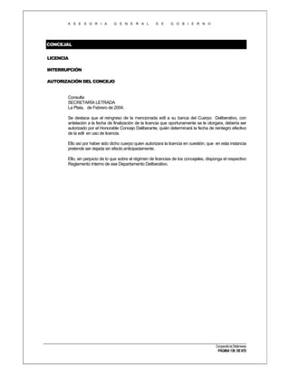 A S E S O R I A

G E N E R A L

D E

G O B I E R N O

CONCEJAL
LICENCIA
INTERRUPCIÓN
AUTORIZACIÓN DEL CONCEJO

Consulta
SECRETARÍA LETRADA
La Plata, de Febrero de 2004.
Se destaca que el reingreso de la mencionada edil a su banca del Cuerpo Deliberativo, con
antelación a la fecha de finalización de la licencia que oportunamente se le otorgara, debería ser
autorizado por el Honorable Concejo Deliberante, quién determinará la fecha de reintegro efectivo
de la edil en uso de licencia.
Ello así por haber sido dicho cuerpo quien autorizara la licencia en cuestión, que en esta instancia
pretende ser dejada sin efecto anticipadamente.
Ello, sin perjuicio de lo que sobre el régimen de licencias de los concejales, disponga el respectivo
Reglamento Interno de ese Departamento Deliberativo.

Compendio de Dictámenes

PÁGINA 139 DE 670

 