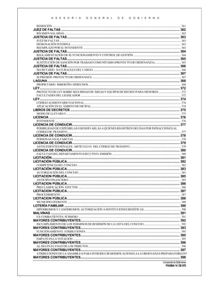 A S E S O R I A

G E N E R A L

D E

G O B I E R N O

REMOCIÓN ........................................................................................................................................................................................... 361

JUEZ DE FALTAS ............................................................................................................................................ 362
RÉGIMEN SALARIAL ......................................................................................................................................................................... 362

JUSTICIA DE FALTAS ..................................................................................................................................... 363
JUEZ DE FALTAS ................................................................................................................................................................................. 363
DESIGNACIÓN INTERINA ................................................................................................................................................................ 363
REEMPLAZO POR EL INTENDENTE .............................................................................................................................................. 363

JUSTICIA DE FALTAS ..................................................................................................................................... 364
REGLAMENTACIÓN DE SU FUNCIONAMIENTO Y CONTROL DE GESTIÓN ..................................................................... 364

JUSTICIA DE FALTAS ..................................................................................................................................... 365
SUSTITUCIÓN DE SANCIÓN POR TRABAJO COMUNITARIO (PROYECTO DE ORDENANZA) ...................................... 365

JUSTICIA DE FALTAS ..................................................................................................................................... 366
SECRETARIO. NATURALEZA DEL CARGO................................................................................................................................. 366

JUSTICIA DE FALTAS ..................................................................................................................................... 367
SUPRESIÓN. PROYECTO DE ORDENANZA ................................................................................................................................. 367

LAGUNA ............................................................................................................................................................ 368
PROPIETARIO. RIBEREÑO. DERECHOS ....................................................................................................................................... 368

LEY ..................................................................................................................................................................... 372
PROYECTO DE LEY SOBRE SEGURIDAD DE ÁREAS Y EQUIPOS DE RECREO PARA MENORES ................................. 372
FACULTADES DEL LEGISLADOR .................................................................................................................................................. 372

LEY ..................................................................................................................................................................... 374
CÓDIGO ALIMENTARIO NACIONAL............................................................................................................................................. 374
APLICACIÓN EN EL ÁMBITO MUNICIPAL................................................................................................................................... 374

LIBROS DE DECRETOS ................................................................................................................................. 375
MODO DE LLEVARLO ....................................................................................................................................................................... 375

LICENCIA .......................................................................................................................................................... 376
INTENDENTE ....................................................................................................................................................................................... 376

LICENCIA DE CONDUCIR............................................................................................................................... 377
POSIBILIDAD DE EXPEDIRLAS O RESERVARLAS A QUIENES REGISTREN DEUDAS POR INFRACCIONES AL
CÓDIGO DE TRÁNSITO...................................................................................................................................................................... 377

LICENCIA DE CONDUCIR............................................................................................................................... 378
PERSONAS ANALFABETAS ............................................................................................................................................................. 378

LICENCIA DE CONDUCIR............................................................................................................................... 379
ANTECEDENTES PENALES. ARTÍCULO 41 DEL CÓDIGO DE TRÁNSITO .......................................................................... 379

LICENCIA DE CONDUCIR............................................................................................................................... 380
FACULTAD DEL DEPARTAMENTO EJECUTIVO. EMISIÓN .................................................................................................... 380

LICITACIÓN....................................................................................................................................................... 381
LICITACIÓN PÚBLICA..................................................................................................................................... 382
COMPETENCIA DEL CONCEJO ....................................................................................................................................................... 382

LICITACIÓN PÚBLICA..................................................................................................................................... 383
AUTORIZACIÓN DEL CONCEJO ..................................................................................................................................................... 383

LICITACION PÚBLICA..................................................................................................................................... 385
ANTICIPO FINANCIERO .................................................................................................................................................................... 385

LICITACION PÚBLICA..................................................................................................................................... 386
PRECLASIFICACIÓN. EFECTOS ...................................................................................................................................................... 386

LICITACION PÚBLICA..................................................................................................................................... 387
PROCEDIMIENTO ............................................................................................................................................................................... 387

LICITACION PÚBLICA..................................................................................................................................... 388
MUNICIPIO OFERENTE ..................................................................................................................................................................... 388

LOTERÍA FAMILIAR ........................................................................................................................................ 390
HIPÓDROMOS Y CANÓDROMOS. AUTORIZACIÓN A INSTITUCIONES BENÉFICAS ...................................................... 390

MALVINAS ........................................................................................................................................................ 391
EX COMBATIENTES. SUBSIDIO ...................................................................................................................................................... 391

MAYORES CONTRIBUYENTES..................................................................................................................... 392
INCUMPLIMIENTO DE LOS TÉRMINOS DE REMISIÓN DE LA LISTA DEL CONCEJO ...................................................... 392

MAYORES CONTRIBUYENTES..................................................................................................................... 393
FUNCIONAMIENTO. ATRIBUCIONES ........................................................................................................................................... 393

MAYORES CONTRIBUYENTES..................................................................................................................... 395
EMPATE EN LA VOTACIÓN ............................................................................................................................................................. 395

MAYORES CONTRIBUYENTES..................................................................................................................... 396
AL DÍA EN EL PAGO DE LOS TRIBUTOS ....................................................................................................................................... 396

MAYORES CONTRIBUYENTES..................................................................................................................... 397
ATRIBUCIONES DE LA ASAMBLEA PARA INTRODUCIR MODIFICACIONES A LA ORDENANZA PREPARATORIA397

MAYORES CONTRIBUYENTES..................................................................................................................... 398
Compendio de Dictámenes

PÁGINA 14 DE 670

 