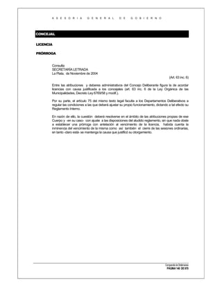 A S E S O R I A

G E N E R A L

D E

G O B I E R N O

CONCEJAL
LICENCIA
PRÓRROGA

Consulta
SECRETARÍA LETRADA
La Plata, de Noviembre de 2004
(Art. 63 inc. 6)
Entre las atribuciones y deberes administrativos del Concejo Deliberante figura la de acordar
licencias con causa justificada a los concejales (art. 63 inc. 6 de la Ley Orgánica de las
Municipalidades, Decreto Ley 6769/58 y modif.).
Por su parte, el artículo 75 del mismo texto legal faculta a los Departamentos Deliberativos a
regular las condiciones a las que deberá ajustar su propio funcionamiento, dictando a tal efecto su
Reglamento Interno.
En razón de ello, la cuestión deberá resolverse en el ámbito de las atribuciones propias de ese
Cuerpo y -en su caso- con ajuste a las disposiciones del aludido reglamento, sin que nada obste
a establecer una prórroga con antelación al vencimiento de la licencia, habida cuenta la
inminencia del vencimiento de la misma como así también el cierre de las sesiones ordinarias,
en tanto -claro está- se mantenga la causa que justificó su otorgamiento.

Compendio de Dictámenes

PÁGINA 140 DE 670

 